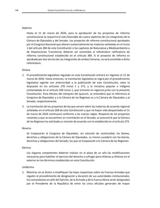 138 CONSTITUCIÓN POLÍTICA DE LA REPÚBLICA
Séptima
Hasta el 11 de marzo de 2026, para la aprobación de los proyectos de reforma
constitucional se requerirá el voto favorable de cuatro séptimos de Los integrantes de la
Cámara de Diputados y del Senado. Los proyectos de reforma constitucional aprobados
por el Congreso Nacional que alteren sustancialmente las materias señaladas en el inciso
1 del artículo 384 de esta Constitución o los capítulos de Naturaleza y Medioambiente y
de Disposiciones Transitorias deberán ser sometidos al referéndum ratificatorio de
reforma constitucional establecido en el artículo 384. Si el proyecto de reforma es
aprobado por dos tercios de Los integrantes de ambas Cámaras, no será sometido a dicho
referéndum.
Octava
1. El procedimiento legislativo regulado en esta Constitución entrará en régimen el 11 de
marzo de 2026. Hasta entonces, la tramitación legislativa se regirá por el procedimiento
legislativo vigente con anterioridad a la publicación de esta Constitución, salvo lo
dispuesto en los artículos 270 inciso 1 y 271, y la iniciativa popular e indígena
contemplada en el artículo 269 inciso 1, que entrarán en vigencia junto con la presente
Constitución. Para efectos del cómputo del quorum, se entenderá que la referencia al
Congreso de Diputados y a la Cámara de las Regiones es a la Cámara de Diputados y al
Senado, respectivamente.
2. La tramitación de los proyectos de ley que versen sobre las materias de acuerdo regional
señaladas en el artículo 268 de esta Constitución y que no hayan sido despachados al 11
de marzo de 2026 continuará conforme a las nuevas reglas. Respecto de los proyectos
restantes y que se encuentren en tramitación en el Senado, se presumirá que la Cámara
de las Regiones ha solicitado su revisión de acuerdo con lo establecido en el artículo 273.
Novena
Se traspasarán al Congreso de Diputados, sin solución de continuidad, los bienes,
derechos y obligaciones de la Cámara de Diputados. Lo mismo sucederá con los bienes,
derechos y obligaciones del Senado, los que se traspasarán a la Cámara de las Regiones.
Décima
Los órganos competentes deberán realizar en el plazo de un año las modificaciones
necesarias para habilitar el ejercicio del derecho a sufragio para chilenas y chilenos en el
exterior en los términos establecidos en esta Constitución.
Undécima
1. Mientras no se dicten o modifiquen las leyes respectivas sobre las Fuerzas Armadas que
regulen el procedimiento de designación y duración de sus autoridades institucionales,
los comandantes en jefe del Ejército, de la Armada y de la Fuerza Aérea serán designados
por el Presidente de la República de entre los cinco oficiales generales de mayor
 