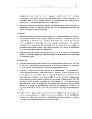DISPOSICIONES TRANSITORIAS 139
antigüedad, considerando los demás requisitos establecidos en los estatutos
institucionales correspondientes. Durarán cuatro años en sus funciones, no podrán ser
nombrados para un nuevo período y podrán ser removidos por el Presidente de la
República en los términos que esta Constitución establece.
2. Mientras no se dicten las leyes que adecúen las funciones de las Fuerzas Armadas, se
mantendrán vigentes los preceptos legales que fijan las competencias estatales de
control marítimo y de la aeronavegación.
Duodécima
1. Mientras no se dicte o modifique la ley respectiva de Carabineros de Chile que regule el
procedimiento de designación y duración del general director de Carabineros, este será
designado por el Presidente de la República de entre los cinco oficiales generales de
mayor antigüedad, considerando los demás requisitos establecidos en el estatuto
institucional correspondiente. Durará cuatro años en sus funciones, no podrá ser
nombrado para un nuevo período y podrá ser removido por el Presidente de la República
en los términos que esta Constitución establece.
2. Mientras no se dicten las leyes que adecúen las funciones de las policías, se mantendrán
vigentes los preceptos legales que fijan las competencias estatales de control marítimo y
de la aeronavegación.
Decimotercera
1. El período presidencial iniciado en marzo de 2022 terminará el 11 de marzo de 2026, día
en que iniciará el próximo período presidencial. Dicha elección se realizará en noviembre
de 2025, según lo contemplado en el artículo 281 de esta Constitución.
2. La legislatura ordinaria iniciada el 11 de marzo de 2022 terminará el 11 de marzo de 2026.
Las actuales integrantes del Senado terminarán sus mandatos el 11 de marzo de 2026 y
podrán postular a las elecciones para el Congreso de Diputados y la Cámara de las
Regiones que se realizará en noviembre de 2025, donde serán elegidas los diputados y
representantes regionales que ejercerán sus funciones desde el 11 de marzo de 2026. De
ser electos en los comicios celebrados en 2025 para ejercer como representantes
regionales en la Cámara de las Regiones, se reputará dicha legislatura como su primer
período en el cargo. Los representantes regionales que integran la Cámara de las
Regiones serán electos, por esta única vez, para ejercer sus cargos por el término de tres
años.
3. Los gobernadores regionales que iniciaron su período en 2021 y los consejeros regionales
que comenzaron su período en 2022 terminarán sus mandatos el 6 de enero de 2025. La
elección de los gobernadores regionales y asambleístas regionales se realizará en octubre
de 2024 y sus mandatos comenzarán el 6 de enero de 2025.
 