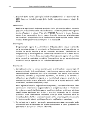140 CONSTITUCIÓN POLÍTICA DE LA REPÚBLICA
4. El período de los alcaldes y concejales iniciado en 2021 terminará el 6 de diciembre de
2024, día en que iniciará el mandato de los alcaldes y concejales electos en octubre de
2024.
Decimocuarta
Mientras el legislador no determine la urgencia con la que se tramitarán las iniciativas
populares de ley contenidas en el artículo 157 de esta Constitución, se aplicará la urgencia
simple señalada en el artículo 27 de la ley Nº18.918. Asimismo, el Servicio Electoral,
dentro de un plazo máximo de tres meses, dictará los instructivos y las directrices
necesarias para la implementación de este mecanismo de participación popular y de la
iniciativa de derogación de ley contemplada en el artículo 158.
Decimoquinta
El legislador y los órganos de la Administración del Estado deberán adecuar el contenido
de la normativa relativa a la organización, el funcionamiento y la integración de los
órganos del Estado regional y de sus entidades territoriales, transferencias de
competencias y los mínimos generales para los estatutos comunales en no menos de seis
meses antes de la elección de sus autoridades. El consejo social regional y la asamblea
social comunal se instalarán y entrarán en funcionamiento una vez que se dicten sus
respectivas leyes de organización, funcionamiento y competencias.
Decimosexta
1. La región autónoma, y la comuna autónoma, será la continuadora y sucesora legal del
gobierno regional y de la municipalidad, respectivamente, pasando sus funcionarios a
desempeñarse en aquellas sin solución de continuidad, a los efectos de sus normas
estatutarias, derechos y obligaciones. Igualmente, los bienes y los derechos u
obligaciones que el gobierno regional o la municipalidad tengan en propiedad o a
cualquier otro título pasarán a la región autónoma o a la comuna autónoma, según
corresponda, bajo el mismo régimen jurídico.
2. En las regiones autónomas, los gobernadores regionales, a partir de su investidura, serán
continuadores funcionales de los gobernadores de la región respectiva, en relación con
las atribuciones que la legislación vigente les atribuya, todo sin perjuicio de ulteriores
modificaciones legislativas. Los alcaldes y concejos municipales de las comunas
autónomas serán continuadores funcionales en lo que fuere compatible, desde su
investidura, de los alcaldes y concejos en relación con las funciones y atribuciones que la
ley les encomiende, todo sin perjuicio de ulteriores modificaciones legislativas.
3. Sin perjuicio de lo anterior, las actuales autoridades regionales o comunales serán
responsables por las decisiones que puedan comprometer a futuro gravemente el
patrimonio de las regiones o comunas autónomas.
 