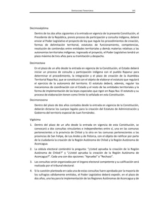 DISPOSICIONES TRANSITORIAS 141
Decimoséptima
Dentro de los dos años siguientes a la entrada en vigencia de la presente Constitución, el
Presidente de la República, previo proceso de participación y consulta indígena, deberá
enviar al Poder Legislativo el proyecto de ley que regule los procedimientos de creación,
formas de delimitación territorial, estatutos de funcionamiento, competencias,
resolución de contiendas entre entidades territoriales y demás materias relativas a las
autonomías territoriales indígenas. Ingresado el proyecto, el Poder Legislativo tendrá un
plazo máximo de tres años para su tramitación y despacho.
Decimoctava
En el plazo de un año desde la entrada en vigencia de la Constitución, el Estado deberá
iniciar un proceso de consulta y participación indígena con el pueblo Rapanui para
determinar el procedimiento, la integración y el plazo de creación de la Asamblea
Territorial Rapa Nui, que se constituirá con el objeto de elaborar el estatuto que regulará
el ejercicio de la autonomía del territorio. El estatuto deberá, además, regular los
mecanismos de coordinación con el Estado y el resto de las entidades territoriales y la
forma de implementación de las leyes especiales que rigen en Rapa Nui. El estatuto y su
proceso de elaboración tienen como límite lo señalado en esta Constitución.
Decimonovena
Dentro del plazo de dos años contados desde la entrada en vigencia de la Constitución,
deberán dictarse los cuerpos legales para la creación del Estatuto de Administración y
Gobierno del territorio especial de Juan Fernández.
Vigésima
1. Dentro del plazo de un año desde la entrada en vigencia de esta Constitución, se
convocará a dos consultas vinculantes e independientes entre sí, una en las comunas
pertenecientes a la provincia de Chiloé y la otra en las comunas pertenecientes a las
provincias de San Felipe, de Los Andes y de Petorca, con el objeto de ratificar por parte
de la ciudadanía la creación de la Región Autónoma de Chiloé y la Región Autónoma de
Aconcagua.
2. La cédula electoral contendrá la pregunta: “¿Usted aprueba la creación de la Región
Autónoma de Chiloé?” y “¿Usted aprueba la creación de la Región Autónoma de
Aconcagua?”. Cada una con dos opciones: “Apruebo” o “Rechazo”.
3. Las consultas serán organizadas por el órgano electoral competente y su calificación será
realizada por el tribunal electoral.
4. Si la cuestión planteada en cada una de estas consultas fuere aprobada por la mayoría de
los sufragios válidamente emitidos, el Poder Legislativo deberá expedir, en el plazo de
dos años, una ley para la implementación de las Regiones Autónomas de Aconcagua y de
 