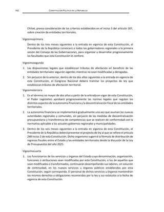 142 CONSTITUCIÓN POLÍTICA DE LA REPÚBLICA
Chiloé, previa consideración de los criterios establecidos en el inciso 3 del artículo 187,
sobre creación de entidades territoriales.
Vigesimoprimera
Dentro de los tres meses siguientes a la entrada en vigencia de esta Constitución, el
Presidente de la República convocará a todos los gobernadores regionales a la primera
sesión del Consejo de las Gobernaciones, para organizar y desarrollar progresivamente
las facultades que esta Constitución le confiere.
Vigesimosegunda
1. Las disposiciones legales que establezcan tributos de afectación en beneficio de las
entidades territoriales seguirán vigentes mientras no sean modificadas o derogadas.
2. Sin perjuicio de lo anterior, dentro de los dos años siguientes a la entrada en vigencia de
esta Constitución, el Congreso Nacional deberá tramitar los proyectos de ley que
establezcan tributos de afectación territorial.
Vigesimotercera
1. En el término no mayor de dos años a partir de la entrada en vigor de esta Constitución,
el Poder Legislativo aprobará progresivamente las normas legales que regulen los
distintos aspectos de la autonomía financiera y la descentralización fiscal de las entidades
territoriales.
2. La autonomía financiera se implementará gradualmente una vez que asuman las nuevas
autoridades regionales y comunales, sin perjuicio de las medidas de descentralización
presupuestaria y transferencia de competencias que se realicen de conformidad con la
normativa aplicable a los actuales gobiernos regionales y municipalidades.
3. Dentro de los seis meses siguientes a la entrada en vigencia de esta Constitución, el
Presidente de la República deberá presentar el proyecto de ley al que se refiere el artículo
248 inciso 2 de esta Constitución. Dicho organismo sugerirá la fórmula de distribución de
ingresos fiscales entre el Estado y las entidades territoriales desde la discusión de la Ley
de Presupuestos del año 2025.
Vigesimocuarta
1. Los funcionarios de los servicios u órganos del Estado cuya denominación, organización,
funciones o atribuciones sean modificadas por esta Constitución, o los de aquellos que
sean modificados o transformados, continuarán desempeñando sus labores, sin solución
de continuidad, en los nuevos servicios u órganos públicos establecidos por esta
Constitución, según corresponda. El personal de dichos servicios u órganos mantendrán
los mismos derechos y obligaciones reconocidos por la ley y sus estatutos a la fecha de
vigencia de esta Constitución.
 