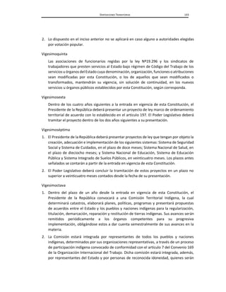 DISPOSICIONES TRANSITORIAS 143
2. Lo dispuesto en el inciso anterior no se aplicará en caso alguno a autoridades elegidas
por votación popular.
Vigesimoquinta
Las asociaciones de funcionarios regidas por la ley Nº19.296 y los sindicatos de
trabajadores que presten servicios al Estado bajo régimen de Código del Trabajo de los
servicios uórganos del Estado cuya denominación, organización, funciones o atribuciones
sean modificadas por esta Constitución, o los de aquellos que sean modificados o
transformados, mantendrán su vigencia, sin solución de continuidad, en los nuevos
servicios u órganos públicos establecidos por esta Constitución, según corresponda.
Vigesimosexta
Dentro de los cuatro años siguientes a la entrada en vigencia de esta Constitución, el
Presidente de la República deberá presentar un proyecto de ley marco de ordenamiento
territorial de acuerdo con lo establecido en el artículo 197. El Poder Legislativo deberá
tramitar el proyecto dentro de los dos años siguientes a su presentación.
Vigesimoséptima
1. El Presidente de la República deberá presentar proyectos de ley que tengan por objeto la
creación, adecuación e implementación de los siguientes sistemas: Sistema de Seguridad
Social y Sistema de Cuidados, en el plazo de doce meses; Sistema Nacional de Salud, en
el plazo de dieciocho meses; y Sistema Nacional de Educación, Sistema de Educación
Pública y Sistema Integrado de Suelos Públicos, en veinticuatro meses. Los plazos antes
señalados se contarán a partir de la entrada en vigencia de esta Constitución.
2. El Poder Legislativo deberá concluir la tramitación de estos proyectos en un plazo no
superior a veinticuatro meses contados desde la fecha de su presentación.
Vigesimoctava
1. Dentro del plazo de un año desde la entrada en vigencia de esta Constitución, el
Presidente de la República convocará a una Comisión Territorial Indígena, la cual
determinará catastros, elaborará planes, políticas, programas y presentará propuestas
de acuerdos entre el Estado y los pueblos y naciones indígenas para la regularización,
titulación, demarcación, reparación y restitución de tierras indígenas. Sus avances serán
remitidos periódicamente a los órganos competentes para su progresiva
implementación, obligándose estos a dar cuenta semestralmente de sus avances en la
materia.
2. La Comisión estará integrada por representantes de todos los pueblos y naciones
indígenas, determinados por sus organizaciones representativas, a través de un proceso
de participación indígena convocado de conformidad con el artículo 7 del Convenio 169
de la Organización Internacional del Trabajo. Dicha comisión estará integrada, además,
por representantes del Estado y por personas de reconocida idoneidad, quienes serán
 