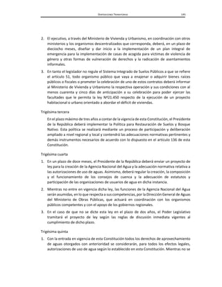 DISPOSICIONES TRANSITORIAS 145
2. El ejecutivo, a través del Ministerio de Vivienda y Urbanismo, en coordinación con otros
ministerios y los organismos descentralizados que corresponda, deberá, en un plazo de
dieciocho meses, diseñar y dar inicio a la implementación de un plan integral de
emergencia para la implementación de casas de acogida para víctimas de violencia de
género y otras formas de vulneración de derechos y la radicación de asentamientos
informales.
3. En tanto el legislador no regule el Sistema Integrado de Suelos Públicos a que se refiere
el artículo 51, todo organismo público que vaya a enajenar o adquirir bienes raíces
públicos o fiscales o prometer la celebración de uno de estos contratos deberá informar
al Ministerio de Vivienda y Urbanismo la respectiva operación y sus condiciones con al
menos cuarenta y cinco días de anticipación a su celebración para poder ejercer las
facultades que le permita la ley Nº21.450 respecto de la ejecución de un proyecto
habitacional o urbano orientado a abordar el déficit de viviendas.
Trigésima tercera
En el plazo máximo de tres años a contar de la vigencia de esta Constitución, el Presidente
de la República deberá implementar la Política para Restauración de Suelos y Bosque
Nativo. Esta política se realizará mediante un proceso de participación y deliberación
ampliado a nivel regional y local y contendrá las adecuaciones normativas pertinentes y
demás instrumentos necesarios de acuerdo con lo dispuesto en el artículo 136 de esta
Constitución.
Trigésima cuarta
1. En un plazo de doce meses, el Presidente de la República deberá enviar un proyecto de
ley para la creación de la Agencia Nacional del Agua y la adecuación normativa relativa a
las autorizaciones de uso de aguas. Asimismo, deberá regular la creación, la composición
y el funcionamiento de los consejos de cuenca y la adecuación de estatutos y
participación de las organizaciones de usuarios de agua en dicha instancia.
2. Mientras no entre en vigencia dicha ley, las funciones de la Agencia Nacional del Agua
serán asumidas, en lo que respecta a sus competencias, por la Dirección General de Aguas
del Ministerio de Obras Públicas, que actuará en coordinación con los organismos
públicos competentes y con el apoyo de los gobiernos regionales.
3. En el caso de que no se dicte esta ley en el plazo de dos años, el Poder Legislativo
tramitará el proyecto de ley según las reglas de discusión inmediata vigentes al
cumplimiento de dicho plazo.
Trigésima quinta
1. Con la entrada en vigencia de esta Constitución todos los derechos de aprovechamiento
de aguas otorgados con anterioridad se considerarán, para todos los efectos legales,
autorizaciones de uso de agua según lo establecido en esta Constitución. Mientras no se
 