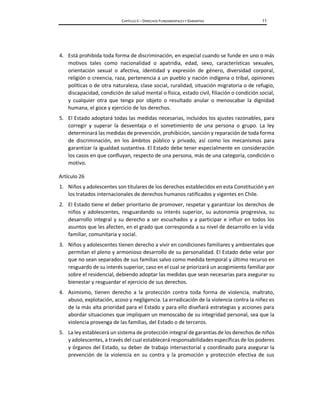 CAPÍTULO II – DERECHOS FUNDAMENTALES Y GARANTÍAS 11
4. Está prohibida toda forma de discriminación, en especial cuando se funde en uno o más
motivos tales como nacionalidad o apatridia, edad, sexo, características sexuales,
orientación sexual o afectiva, identidad y expresión de género, diversidad corporal,
religión o creencia, raza, pertenencia a un pueblo y nación indígena o tribal, opiniones
políticas o de otra naturaleza, clase social, ruralidad, situación migratoria o de refugio,
discapacidad, condición de salud mental o física, estado civil, filiación o condición social,
y cualquier otra que tenga por objeto o resultado anular o menoscabar la dignidad
humana, el goce y ejercicio de los derechos.
5. El Estado adoptará todas las medidas necesarias, incluidos los ajustes razonables, para
corregir y superar la desventaja o el sometimiento de una persona o grupo. La ley
determinará las medidas de prevención, prohibición, sanción y reparación de toda forma
de discriminación, en los ámbitos público y privado, así como los mecanismos para
garantizar la igualdad sustantiva. El Estado debe tener especialmente en consideración
los casos en que confluyan, respecto de una persona, más de una categoría, condición o
motivo.
Artículo 26
1. Niños y adolescentes son titulares de los derechos establecidos en esta Constitución y en
los tratados internacionales de derechos humanos ratificados y vigentes en Chile.
2. El Estado tiene el deber prioritario de promover, respetar y garantizar los derechos de
niños y adolescentes, resguardando su interés superior, su autonomía progresiva, su
desarrollo integral y su derecho a ser escuchados y a participar e influir en todos los
asuntos que les afecten, en el grado que corresponda a su nivel de desarrollo en la vida
familiar, comunitaria y social.
3. Niños y adolescentes tienen derecho a vivir en condiciones familiares y ambientales que
permitan el pleno y armonioso desarrollo de su personalidad. El Estado debe velar por
que no sean separados de sus familias salvo como medida temporal y último recurso en
resguardo de su interés superior, caso en el cual se priorizará un acogimiento familiar por
sobre el residencial, debiendo adoptar las medidas que sean necesarias para asegurar su
bienestar y resguardar el ejercicio de sus derechos.
4. Asimismo, tienen derecho a la protección contra toda forma de violencia, maltrato,
abuso, explotación, acoso y negligencia. La erradicación de la violencia contra la niñez es
de la más alta prioridad para el Estado y para ello diseñará estrategias y acciones para
abordar situaciones que impliquen un menoscabo de su integridad personal, sea que la
violencia provenga de las familias, del Estado o de terceros.
5. La ley establecerá un sistema de protección integral de garantías de los derechos de niños
y adolescentes, a través del cual establecerá responsabilidades específicas de los poderes
y órganos del Estado, su deber de trabajo intersectorial y coordinado para asegurar la
prevención de la violencia en su contra y la promoción y protección efectiva de sus
 
