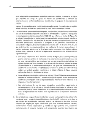 146 CONSTITUCIÓN POLÍTICA DE LA REPÚBLICA
dicte la legislación ordenada en la disposición transitoria anterior, se aplicarán las reglas
que prescribe el Código de Aguas en materia de constitución y extinción de
autorizaciones de conformidad con esta Constitución, sin perjuicio de los procesos de
revisión
y ajuste de los caudales a ser redistribuidos en cada cuenca. En ningún caso se podrán
aplicar las reglas relativas a la constitución de estas autorizaciones por remate.
2. Los derechos de aprovechamiento otorgados, regularizados, reconocidos o constituidos
por acto de autoridad competente antes del 6 de abril de 2022 se sujetarán a lo dispuesto
en las disposiciones transitorias de la ley N°21.435, que reforma el Código de Aguas. No
se aplicará lo establecido en los incisos primero y cuarto del artículo segundo transitorio
de dicho cuerpo legal a los derechos de aprovechamiento constituidos por acto de
autoridad, reconocidos, adquiridos u otorgados a las personas, asociaciones y
comunidades indígenas, de conformidad con los artículos 2, 9 y 36 de la ley N°19.253, los
que serán inscritos como autorización de uso tradicional de manera automática en el
registro respectivo. Mientras no se dicte la normativa pertinente, o en el plazo máximo
de tres años a partir de la entrada en vigencia de esta Constitución, se aplicarán las
siguientes reglas:
a) Solo previa autorización de la Dirección General de Aguas, o su sucesor jurídico, se
podrán autorizar cambios de titularidad en las autorizaciones administrativas de uso
de agua o actos jurídicos que impliquen que una persona distinta de la titular las
ejerza, siempre que estén fundadas en la satisfacción del derecho humano al agua y
al saneamiento o la disponibilidad efectiva de las aguas en conformidad con lo
establecido en los artículos 57 y 142 de esta Constitución. Dicho acto administrativo
deberá ser fundado y deberá inscribirse en el Catastro Público de Aguas a que se
refiere el artículo 112 del Código de Aguas.
b) Los gravámenes constituidos conforme al artículo 113 del Código de Aguas antes de
la fecha de publicación de esta Constitución seguirán vigentes en los términos que
establece su inscripción, hasta la regulación de esta materia en la ley ordenada en la
disposición transitoria anterior.
c) Las autorizaciones de uso de aguas otorgados, constituidos, regularizados o
reconocidos antes de la entrada en vigencia de esta Constitución se sujetarán a las
normas del derecho común para efectos de su transmisibilidad por causa de muerte,
hasta la regulación de esta materia en la ley ordenada en la disposición transitoria
anterior.
3. Con el objeto de asegurar la continuidad del servicio y el cumplimiento del derecho
humano al agua y saneamiento establecidos en el artículo 57, y mientras no se dicte la
ley indicada en la disposición transitoria anterior, se mantendrán en vigor los actos
jurídicos que tengan por objeto contar con agua para abastecer sectores urbanos,
asentamientos rurales, cooperativas y comités de agua potable rural, destinados
exclusivamente al consumo humano o al saneamiento, suscritos con titulares de
 
