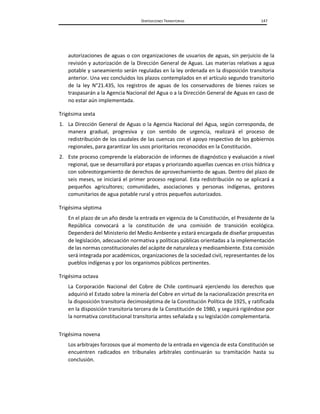 DISPOSICIONES TRANSITORIAS 147
autorizaciones de aguas o con organizaciones de usuarios de aguas, sin perjuicio de la
revisión y autorización de la Dirección General de Aguas. Las materias relativas a agua
potable y saneamiento serán reguladas en la ley ordenada en la disposición transitoria
anterior. Una vez concluidos los plazos contemplados en el artículo segundo transitorio
de la ley N°21.435, los registros de aguas de los conservadores de bienes raíces se
traspasarán a la Agencia Nacional del Agua o a la Dirección General de Aguas en caso de
no estar aún implementada.
Trigésima sexta
1. La Dirección General de Aguas o la Agencia Nacional del Agua, según corresponda, de
manera gradual, progresiva y con sentido de urgencia, realizará el proceso de
redistribución de los caudales de las cuencas con el apoyo respectivo de los gobiernos
regionales, para garantizar los usos prioritarios reconocidos en la Constitución.
2. Este proceso comprende la elaboración de informes de diagnóstico y evaluación a nivel
regional, que se desarrollará por etapas y priorizando aquellas cuencas en crisis hídrica y
con sobreotorgamiento de derechos de aprovechamiento de aguas. Dentro del plazo de
seis meses, se iniciará el primer proceso regional. Esta redistribución no se aplicará a
pequeños agricultores; comunidades, asociaciones y personas indígenas, gestores
comunitarios de agua potable rural y otros pequeños autorizados.
Trigésima séptima
En el plazo de un año desde la entrada en vigencia de la Constitución, el Presidente de la
República convocará a la constitución de una comisión de transición ecológica.
Dependerá del Ministerio del Medio Ambiente y estará encargada de diseñar propuestas
de legislación, adecuación normativa y políticas públicas orientadas a la implementación
de las normas constitucionales del acápite de naturaleza y medioambiente. Esta comisión
será integrada por académicos, organizaciones de la sociedad civil, representantes de los
pueblos indígenas y por los organismos públicos pertinentes.
Trigésima octava
La Corporación Nacional del Cobre de Chile continuará ejerciendo los derechos que
adquirió el Estado sobre la minería del Cobre en virtud de la nacionalización prescrita en
la disposición transitoria decimoséptima de la Constitución Política de 1925, y ratificada
en la disposición transitoria tercera de la Constitución de 1980, y seguirá rigiéndose por
la normativa constitucional transitoria antes señalada y su legislación complementaria.
Trigésima novena
Los arbitrajes forzosos que al momento de la entrada en vigencia de esta Constitución se
encuentren radicados en tribunales arbitrales continuarán su tramitación hasta su
conclusión.
 