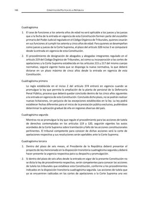 148 CONSTITUCIÓN POLÍTICA DE LA REPÚBLICA
Cuadragésima
1. El cese de funciones a los setenta años de edad no será aplicable a los jueces y las juezas
que a la fecha de la entrada en vigencia de esta Constitución formen parte del escalafón
primariodel Poder Judicial reguladoen el CódigoOrgánicode Tribunales, quienes cesarán
en sus funciones al cumplir los setenta y cinco años de edad. Para quienes se desempeñan
como jueces y juezas de la Corte Suprema, el plazo del artículo 328 inciso 3 se computará
desde la entrada en vigencia de esta Constitución.
2. El procedimiento de designación de abogados y abogadas integrantes regulado en el
artículo 219 del Código Orgánico de Tribunales, así como su incorporación a las cortes de
apelaciones y la Corte Suprema establecida en los artículos 215 y 217 del mismo cuerpo
normativo, seguirá vigente hasta que se disponga la nueva normativa, la que deberá
dictarse en un plazo máximo de cinco años desde la entrada en vigencia de esta
Constitución.
Cuadragésima primera
La regla establecida en el inciso 2 del artículo 374 entrará en vigencia cuando se
promulgue la ley que permita la ampliación de la planta de personal de la Defensoría
Penal Pública, proceso que deberá quedar concluido dentro de los cinco años siguientes
a la entrada en vigencia de esta Constitución. Concluidodicho plazo, no se podrán realizar
nuevas licitaciones, sin perjuicio de las excepciones establecidas en la ley. La ley podrá
establecer fechas diferentes para el inicio de la prestación pública exclusiva, pudiéndose
determinar la aplicación gradual de ella en regiones diversas del país.
Cuadragésima segunda
Mientras no se promulgue la ley que regule el procedimiento para las acciones de tutela
de derechos contempladas en los artículos 119 y 120, seguirán vigentes los autos
acordados de la Corte Suprema sobre tramitación y fallo de las acciones constitucionales
pertinentes. El tribunal competente para conocer de dichas acciones será la corte de
apelaciones respectiva y sus resoluciones serán apelables ante la Corte Suprema.
Cuadragésima tercera
1. Dentro del plazo de seis meses, el Presidente de la República deberá presentar el
proyecto de ley mencionado en la disposición transitoria cuadragésima segunda y deberá
hacer presente la urgencia respectiva para su despacho y promulgación.
2. Si dentro del plazo de seis años desde la entrada en vigor de la presente Constitución no
se dicta la ley de procedimiento respectiva, serán competentes para conocer las acciones
de tutela los tribunales que establece esta Constitución, conforme a los procedimientos
indicados en la disposición transitoria cuadragésima segunda. Las acciones de tutela que
ya se encuentren radicadas en las cortes de apelaciones o la Corte Suprema una vez
 