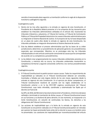 DISPOSICIONES TRANSITORIAS 149
vencido el mencionado plazo seguirán su tramitación conforme la regla de la disposición
transitoria cuadragésima segunda.
Cuadragésima cuarta
1. Dentro de los tres años siguientes a la entrada en vigencia de esta Constitución, el
Presidente de la República deberá presentar el o los proyectos de ley necesarios para
establecer los tribunales administrativos señalados en el artículo 332, fusionando los
tribunales tributarios y aduaneros, el Tribunal de Cuentas, el Tribunal de Contratación
Pública y el Tribunal de Propiedad Industrial en los nuevos tribunales administrativos para
su integración al Sistema Nacional de Justicia. Si el proyecto de ley no fuese despachado
en un plazo de cuatro años desde la entrada en vigencia de esta Constitución, los
tribunales señalados se integrarán directamente al Sistema Nacional de Justicia.
2. Esta ley deberá establecer el proceso administrativo que fije las bases de su orden
jurisdiccional y determine un procedimiento de aplicación general y los procedimientos
especiales que correspondan. Mientras no se promulgue esta ley, los tribunales
individualizados en este artículo continuarán conociendo las causas que les correspondan
de acuerdo con su competencia y procedimientos.
3. La ley deberá crear progresivamente los nuevos tribunales ambientales previstos en la
Constitución, y mientras ello no ocurra, los tribunales ambientales mantendrán su
competencia territorial y seguirán conociendo conforme a las normas procedimentales
vigentes.
Cuadragésima quinta
1. El Tribunal Constitucional no podrá conocer nuevas causas. Todos los requerimientos de
inaplicabilidad ya radicados en el Tribunal Constitucional deberán ser conocidos,
tramitados y fallados por este órgano dentro de los seis meses siguientes desde la
entrada en vigencia de esta Constitución. En el ejercicio de dichas competencias, el
Tribunal Constitucional resolverá de acuerdo con las reglas establecidas en la
Constitución anterior y en la ley Nº17.997 orgánica constitucional del Tribunal
Constitucional, cuyo texto refundido, coordinado y sistematizado fue fijado por el
decreto con fuerza de
ley Nº5, de 2010, del Ministerio Secretaría General de la Presidencia. Al término del plazo
señalado o terminada la tramitación de dichas causas, el Tribunal Constitucional cesará
en sus funciones y se disolverá de pleno derecho. En ese momento, se traspasarán a la
Corte Constitucional, sin solución de continuidad, los bienes, los derechos y las
obligaciones del Tribunal Constitucional.
2. Las acciones de inaplicabilidad que a la fecha de la entrada en vigencia de esta
Constitución se encuentren radicadas en el Tribunal Constitucional podrán ser retiradas
por quienes las hayan promovido hasta antes de la vista de la causa y se tendrán como
no presentadas. Las cuestiones de inaplicabilidad por inconstitucionalidad del artículo
 