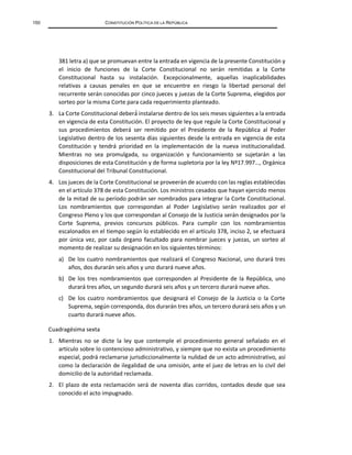 150 CONSTITUCIÓN POLÍTICA DE LA REPÚBLICA
381 letra a) que se promuevan entre la entrada en vigencia de la presente Constitución y
el inicio de funciones de la Corte Constitucional no serán remitidas a la Corte
Constitucional hasta su instalación. Excepcionalmente, aquellas inaplicabilidades
relativas a causas penales en que se encuentre en riesgo la libertad personal del
recurrente serán conocidas por cinco jueces y juezas de la Corte Suprema, elegidos por
sorteo por la misma Corte para cada requerimiento planteado.
3. La Corte Constitucional deberá́ instalarse dentro de los seis meses siguientes a la entrada
en vigencia de esta Constitución. El proyecto de ley que regule la Corte Constitucional y
sus procedimientos deberá ser remitido por el Presidente de la República al Poder
Legislativo dentro de los sesenta días siguientes desde la entrada en vigencia de esta
Constitución y tendrá prioridad en la implementación de la nueva institucionalidad.
Mientras no sea promulgada, su organización y funcionamiento se sujetarán a las
disposiciones de esta Constitución y de forma supletoria por la ley Nº17.997…, Orgánica
Constitucional del Tribunal Constitucional.
4. Los jueces de la Corte Constitucional se proveerán de acuerdo con las reglas establecidas
en el artículo 378 de esta Constitución. Los ministros cesados que hayan ejercido menos
de la mitad de su período podrán ser nombrados para integrar la Corte Constitucional.
Los nombramientos que correspondan al Poder Legislativo serán realizados por el
Congreso Pleno y los que correspondan al Consejo de la Justicia serán designados por la
Corte Suprema, previos concursos públicos. Para cumplir con los nombramientos
escalonados en el tiempo según lo establecido en el artículo 378, inciso 2, se efectuará
por única vez, por cada órgano facultado para nombrar jueces y juezas, un sorteo al
momento de realizar su designación en los siguientes términos:
a) De los cuatro nombramientos que realizará el Congreso Nacional, uno durará tres
años, dos durarán seis años y uno durará nueve años.
b) De los tres nombramientos que corresponden al Presidente de la República, uno
durará tres años, un segundo durará seis años y un tercero durará nueve años.
c) De los cuatro nombramientos que designará el Consejo de la Justicia o la Corte
Suprema, según corresponda, dos durarán tres años, un tercero durará seis años y un
cuarto durará nueve años.
Cuadragésima sexta
1. Mientras no se dicte la ley que contemple el procedimiento general señalado en el
artículo sobre lo contencioso administrativo, y siempre que no exista un procedimiento
especial, podrá reclamarse jurisdiccionalmente la nulidad de un acto administrativo, así
como la declaración de ilegalidad de una omisión, ante el juez de letras en lo civil del
domicilio de la autoridad reclamada.
2. El plazo de esta reclamación será de noventa días corridos, contados desde que sea
conocido el acto impugnado.
 