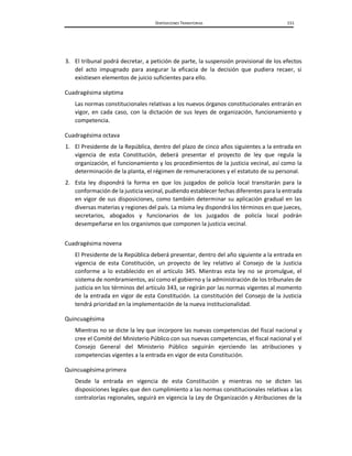 DISPOSICIONES TRANSITORIAS 151
3. El tribunal podrá decretar, a petición de parte, la suspensión provisional de los efectos
del acto impugnado para asegurar la eficacia de la decisión que pudiera recaer, si
existiesen elementos de juicio suficientes para ello.
Cuadragésima séptima
Las normas constitucionales relativas a los nuevos órganos constitucionales entrarán en
vigor, en cada caso, con la dictación de sus leyes de organización, funcionamiento y
competencia.
Cuadragésima octava
1. El Presidente de la República, dentro del plazo de cinco años siguientes a la entrada en
vigencia de esta Constitución, deberá presentar el proyecto de ley que regula la
organización, el funcionamiento y los procedimientos de la justicia vecinal, así como la
determinación de la planta, el régimen de remuneraciones y el estatuto de su personal.
2. Esta ley dispondrá la forma en que los juzgados de policía local transitarán para la
conformación de la justicia vecinal, pudiendo establecer fechas diferentes para la entrada
en vigor de sus disposiciones, como también determinar su aplicación gradual en las
diversas materias y regiones del país. La misma ley dispondrá los términos en que jueces,
secretarios, abogados y funcionarios de los juzgados de policía local podrán
desempeñarse en los organismos que componen la justicia vecinal.
Cuadragésima novena
El Presidente de la República deberá presentar, dentro del año siguiente a la entrada en
vigencia de esta Constitución, un proyecto de ley relativo al Consejo de la Justicia
conforme a lo establecido en el artículo 345. Mientras esta ley no se promulgue, el
sistema de nombramientos, así como el gobierno y la administración de los tribunales de
justicia en los términos del artículo 343, se regirán por las normas vigentes al momento
de la entrada en vigor de esta Constitución. La constitución del Consejo de la Justicia
tendrá prioridad en la implementación de la nueva institucionalidad.
Quincuagésima
Mientras no se dicte la ley que incorpore las nuevas competencias del fiscal nacional y
cree el Comité del Ministerio Público con sus nuevas competencias, el fiscal nacional y el
Consejo General del Ministerio Público seguirán ejerciendo las atribuciones y
competencias vigentes a la entrada en vigor de esta Constitución.
Quincuagésima primera
Desde la entrada en vigencia de esta Constitución y mientras no se dicten las
disposiciones legales que den cumplimiento a las normas constitucionales relativas a las
contralorías regionales, seguirá en vigencia la Ley de Organización y Atribuciones de la
 