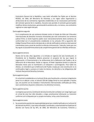 152 CONSTITUCIÓN POLÍTICA DE LA REPÚBLICA
Contraloría General de la República, cuyo texto refundido fue fijado por el decreto
Nº2421, de 1964, del Ministerio de Hacienda, y las reglas sobre organización y
atribuciones de las contralorías regionales establecidas en las resoluciones pertinentes
del contralor general de la república. Durante este período el contralor general podrá
modificar dichas resoluciones, garantizando la existencia de, a lo menos, una contraloría
regional en cada región del país.
Quincuagésima segunda
Si el cumplimiento de una sentencia dictada contra el Estado de Chile por tribunales
internacionales de derechos humanos reconocidos por este contraviene una sentencia
judicial firme, la Corte Suprema podrá rever extraordinariamente dicha sentencia de
conformidad con el procedimiento establecido en los artículos 473 y siguientes del
Código Procesal Penal, dentro del plazo de un año de notificada la sentencia internacional
y teniéndose como causal de revisión la referida contravención. Todo ello, hasta que una
ley regule un procedimiento diverso de cumplimiento general de las referidas sentencias.
Quincuagésima tercera
Dentro de los dos años siguientes a la entrada en vigencia de esta Constitución, el
Presidente de la República deberá presentar el proyecto de ley que regule la
organización, el financiamiento y las atribuciones de la Defensoría del Pueblo y de la
Defensoría de la Naturaleza. Desde su ingreso, el Poder Legislativo tendrá un plazo de
dieciocho meses para la tramitación y el despacho a promulgación. Para todos los
efectos, se entenderá que la Defensoría del Pueblo creada por esta Constitución es la
continuadora legal y sucesora en todos los bienes, los derechos y las obligaciones del
Instituto Nacional de Derechos Humanos.
Quincuagésima cuarta
En virtud de lo establecido en el artículo 24 de esta Constitución y mientras la legislación
penal no se adecúe a esta, el artículo 103 del Código Penal no será aplicable a hechos
que, de acuerdo con los tratados e instrumentos internacionales ratificados por Chile,
sean constitutivos de graves violaciones a los derechos humanos.
Quincuagésima quinta
Los órganos que previo a la dictación de esta Constitución contaban con rango legal y que
en virtud de esta han sido elevados a rango constitucional efectuarán su transición
conforme con lo dispuesto por su propia normativa, la ley y esta Constitución.
Quincuagésima sexta
1. Se encontrarán exentos de responsabilidad penal por el delito tipificado en el artículo 62
del decreto ley Nº211, cuyo texto refundido, coordinado y sistematizado fue fijado por el
decreto con fuerza de ley Nº1, de 2004, del Ministerio de Economía, Fomento y
 