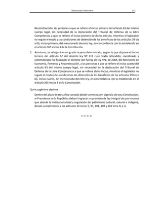 DISPOSICIONES TRANSITORIAS 153
Reconstrucción, las personas a que se refiere el inciso primero del artículo 63 del mismo
cuerpo legal, sin necesidad de la declaración del Tribunal de Defensa de la Libre
Competencia a que se refiere el inciso primero de dicho artículo, mientras el legislador
no regule el modo y las condiciones de obtención de los beneficios de los artículos 39 bis
y 63, inciso primero, del mencionado decreto ley, en concordancia con lo establecido en
el artículo 365 inciso 3 de la Constitución.
2. Asimismo, se rebajará en un grado la pena determinada, según lo que dispone el inciso
tercero del artículo 62 del decreto ley Nº 211 cuyo texto refundido, coordinado y
sistematizado fue fijado por el decreto con fuerza de ley Nº1, de 2004, del Ministerio de
Economía, Fomento y Reconstrucción, a las personas a que se refiere el inciso cuarto del
artículo 63 del mismo cuerpo legal, sin necesidad de la declaración del Tribunal de
Defensa de la Libre Competencia a que se refiere dicho inciso, mientras el legislador no
regule el modo y las condiciones de obtención de los beneficios de los artículos 39 bis y
63, inciso cuarto, del mencionado decreto ley, en concordancia con lo establecido en el
artículo 365 inciso 3 de la Constitución.
Quincuagésima séptima
Dentro del plazo de tres años contado desde la entrada en vigencia de esta Constitución,
el Presidente de la República deberá ingresar un proyecto de ley integral de patrimonios
que aborde la institucionalidad y regulación del patrimonio cultural, natural e indígena,
dando cumplimiento a los artículos 24 inciso 5, 93, 101, 102 y 202 letra h) e i).
********
 