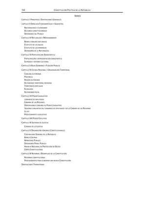 154 CONSTITUCIÓN POLÍTICA DE LA REPÚBLICA
ÍNDICE
CAPÍTULO I PRINCIPIOS Y DISPOSICIONES GENERALES
CAPÍTULO II DERECHOS FUNDAMENTALES Y GARANTÍAS
NACIONALIDAD Y CIUDADANÍA
ACCIONES CONSTITUCIONALES
DEFENSORÍA DEL PUEBLO
CAPÍTULO IIINATURALEZA Y MEDIOAMBIENTE
BIENES COMUNES NATURALES
ESTATUTO DE LAS AGUAS
ESTATUTO DE LOS MINERALES
DEFENSORÍA DE LA NATURALEZA
CAPÍTULO IV PARTICIPACIÓN DEMOCRÁTICA
PARTICIPACIÓN Y REPRESENTACIÓN DEMOCRÁTICA
SUFRAGIO Y SISTEMA ELECTORAL
CAPÍTULO V BUEN GOBIERNO Y FUNCIÓN PÚBLICA
CAPÍTULO VI ESTADO REGIONAL Y ORGANIZACIÓN TERRITORIAL
COMUNA AUTÓNOMA
PROVINCIA
REGIÓN AUTÓNOMA
AUTONOMÍA TERRITORIAL INDÍGENA
TERRITORIOS ESPECIALES
RURALIDAD
AUTONOMÍA FISCAL
CAPÍTULO VIIPODER LEGISLATIVO
CONGRESO DE DIPUTADOS
CÁMARA DE LAS REGIONES
DISPOSICIONES COMUNES AL PODER LEGISLATIVO
SESIONES CONJUNTAS DEL CONGRESO DE DIPUTADOS Y DE LA CÁMARA DE LAS REGIONES
LA LEY
PROCEDIMIENTO LEGISLATIVO
CAPÍTULO VIII PODER EJECUTIVO
CAPÍTULO IX SISTEMAS DE JUSTICIA
CONSEJO DE LA JUSTICIA
CAPÍTULO X ÓRGANOS AUTÓNOMOS CONSTITUCIONALES
CONTRALORÍA GENERAL DE LA REPÚBLICA
BANCO CENTRAL
MINISTERIO PÚBLICO
DEFENSORÍA PENAL PÚBLICA
AGENCIA NACIONAL DE PROTECCIÓN DE DATOS
CORTE CONSTITUCIONAL
CAPÍTULO XI REFORMA Y REEMPLAZO DE LA CONSTITUCIÓN
REFORMA CONSTITUCIONAL
PROCEDIMIENTO PARA ELABORAR UNA NUEVA CONSTITUCIÓN
DISPOSICIONES TRANSITORIAS
 
