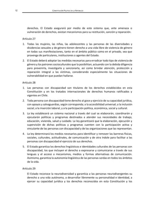12 CONSTITUCIÓN POLÍTICA DE LA REPÚBLICA
derechos. El Estado asegurará por medio de este sistema que, ante amenaza o
vulneración de derechos, existan mecanismos para su restitución, sanción y reparación.
Artículo 27
1. Todas las mujeres, las niñas, las adolescentes y las personas de las diversidades y
disidencias sexuales y de género tienen derecho a una vida libre de violencia de género
en todas sus manifestaciones, tanto en el ámbito público como en el privado, sea que
provenga de particulares, instituciones o agentes del Estado.
2. El Estado deberá adoptar las medidas necesarias para erradicar todo tipo de violencia de
género y los patrones socioculturales que la posibilitan, actuando con la debida diligencia
para prevenirla, investigarla y sancionarla, así como brindar atención, protección y
reparación integral a las víctimas, considerando especialmente las situaciones de
vulnerabilidad en que puedan hallarse.
Artículo 28
1. Las personas con discapacidad son titulares de los derechos establecidos en esta
Constitución y en los tratados internacionales de derechos humanos ratificados y
vigentes en Chile.
2. Toda persona con discapacidad tiene derecho al goce y ejercicio de su capacidad jurídica,
con apoyos y salvaguardias, según corresponda; a la accesibilidad universal; a la inclusión
social; a la inserción laboral, y a la participación política, económica, social y cultural.
3. La ley establecerá un sistema nacional a través del cual se elaborarán, coordinarán y
ejecutarán políticas y programas destinados a atender sus necesidades de trabajo,
educación, vivienda, salud y cuidado. La ley garantizará que la elaboración, ejecución y
supervisión de dichas políticas y programas cuenten con la participación activa y
vinculante de las personas con discapacidad y de las organizaciones que las representan.
4. La ley determinará los medios necesarios para identificar y remover las barreras físicas,
sociales, culturales, actitudinales, de comunicación y de otra índole para facilitar a las
personas con discapacidad el ejercicio de sus derechos.
5. El Estado garantiza los derechos lingüísticos e identidades culturales de las personas con
discapacidad, los que incluyen el derecho a expresarse y comunicarse a través de sus
lenguas y el acceso a mecanismos, medios y formas alternativas de comunicación.
Asimismo, garantiza la autonomía lingüística de las personas sordas en todos los ámbitos
de la vida.
Artículo 29
El Estado reconoce la neurodiversidad y garantiza a las personas neurodivergentes su
derecho a una vida autónoma, a desarrollar libremente su personalidad e identidad, a
ejercer su capacidad jurídica y los derechos reconocidos en esta Constitución y los
 
