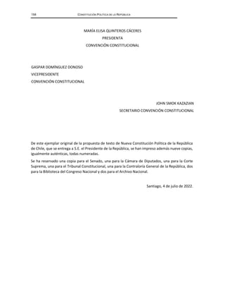 158 CONSTITUCIÓN POLÍTICA DE LA REPÚBLICA
MARÍA ELISA QUINTEROS CÁCERES
PRESIDENTA
CONVENCIÓN CONSTITUCIONAL
GASPAR DOMÍNGUEZ DONOSO
VICEPRESIDENTE
CONVENCIÓN CONSTITUCIONAL
JOHN SMOK KAZAZIAN
SECRETARIO CONVENCIÓN CONSTITUCIONAL
De este ejemplar original de la propuesta de texto de Nueva Constitución Política de la República
de Chile, que se entrega a S.E. el Presidente de la República, se han impreso además nueve copias,
igualmente auténticas, todas numeradas.
Se ha reservado una copia para el Senado, una para la Cámara de Diputados, una para la Corte
Suprema, una para el Tribunal Constitucional, una para la Contraloría General de la República, dos
para la Biblioteca del Congreso Nacional y dos para el Archivo Nacional.
Santiago, 4 de julio de 2022.
 