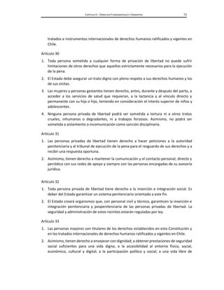 CAPÍTULO II – DERECHOS FUNDAMENTALES Y GARANTÍAS 13
tratados e instrumentos internacionales de derechos humanos ratificados y vigentes en
Chile.
Artículo 30
1. Toda persona sometida a cualquier forma de privación de libertad no puede sufrir
limitaciones de otros derechos que aquellos estrictamente necesarios para la ejecución
de la pena.
2. El Estado debe asegurar un trato digno con pleno respeto a sus derechos humanos y los
de sus visitas.
3. Las mujeres y personas gestantes tienen derecho, antes, durante y después del parto, a
acceder a los servicios de salud que requieran, a la lactancia y al vínculo directo y
permanente con su hija o hijo, teniendo en consideración el interés superior de niños y
adolescentes.
4. Ninguna persona privada de libertad podrá ser sometida a tortura ni a otros tratos
crueles, inhumanos o degradantes, ni a trabajos forzosos. Asimismo, no podrá ser
sometida a aislamiento o incomunicación como sanción disciplinaria.
Artículo 31
1. Las personas privadas de libertad tienen derecho a hacer peticiones a la autoridad
penitenciaria y al tribunal de ejecución de la pena para el resguardo de sus derechos y a
recibir una respuesta oportuna.
2. Asimismo, tienen derecho a mantener la comunicación y el contacto personal, directo y
periódico con sus redes de apoyo y siempre con las personas encargadas de su asesoría
jurídica.
Artículo 32
1. Toda persona privada de libertad tiene derecho a la inserción e integración social. Es
deber del Estado garantizar un sistema penitenciario orientado a este fin.
2. El Estado creará organismos que, con personal civil y técnico, garanticen la inserción e
integración penitenciaria y pospenitenciaria de las personas privadas de libertad. La
seguridad y administración de estos recintos estarán reguladas por ley.
Artículo 33
1. Las personas mayores son titulares de los derechos establecidos en esta Constitución y
en los tratados internacionales de derechos humanos ratificados y vigentes en Chile.
2. Asimismo, tienen derecho a envejecer con dignidad; a obtener prestaciones de seguridad
social suficientes para una vida digna; a la accesibilidad al entorno físico, social,
económico, cultural y digital; a la participación política y social; a una vida libre de
 