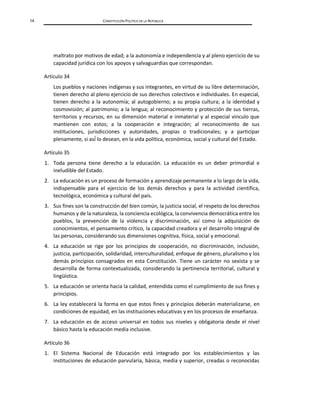 14 CONSTITUCIÓN POLÍTICA DE LA REPÚBLICA
maltrato por motivos de edad; a la autonomía e independencia y al pleno ejercicio de su
capacidad jurídica con los apoyos y salvaguardias que correspondan.
Artículo 34
Los pueblos y naciones indígenas y sus integrantes, en virtud de su libre determinación,
tienen derecho al pleno ejercicio de sus derechos colectivos e individuales. En especial,
tienen derecho a la autonomía; al autogobierno; a su propia cultura; a la identidad y
cosmovisión; al patrimonio; a la lengua; al reconocimiento y protección de sus tierras,
territorios y recursos, en su dimensión material e inmaterial y al especial vinculo que
mantienen con estos; a la cooperación e integración; al reconocimiento de sus
instituciones, jurisdicciones y autoridades, propias o tradicionales; y a participar
plenamente, si así́lo desean, en la vida política, económica, social y cultural del Estado.
Artículo 35
1. Toda persona tiene derecho a la educación. La educación es un deber primordial e
ineludible del Estado.
2. La educación es un proceso de formación y aprendizaje permanente a lo largo de la vida,
indispensable para el ejercicio de los demás derechos y para la actividad científica,
tecnológica, económica y cultural del país.
3. Sus fines son la construcción del bien común, la justicia social, el respeto de los derechos
humanos y de la naturaleza, la conciencia ecológica, la convivencia democrática entre los
pueblos, la prevención de la violencia y discriminación, así como la adquisición de
conocimientos, el pensamiento crítico, la capacidad creadora y el desarrollo integral de
las personas, considerando sus dimensiones cognitiva, física, social y emocional.
4. La educación se rige por los principios de cooperación, no discriminación, inclusión,
justicia, participación, solidaridad, interculturalidad, enfoque de género, pluralismo y los
demás principios consagrados en esta Constitución. Tiene un carácter no sexista y se
desarrolla de forma contextualizada, considerando la pertinencia territorial, cultural y
lingüística.
5. La educación se orienta hacia la calidad, entendida como el cumplimiento de sus fines y
principios.
6. La ley establecerá la forma en que estos fines y principios deberán materializarse, en
condiciones de equidad, en las instituciones educativas y en los procesos de enseñanza.
7. La educación es de acceso universal en todos sus niveles y obligatoria desde el nivel
básico hasta la educación media inclusive.
Artículo 36
1. El Sistema Nacional de Educación está integrado por los establecimientos y las
instituciones de educación parvularia, básica, media y superior, creadas o reconocidas
 