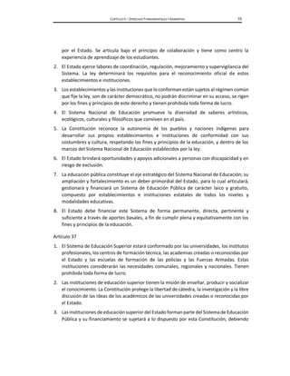 CAPÍTULO II – DERECHOS FUNDAMENTALES Y GARANTÍAS 15
por el Estado. Se articula bajo el principio de colaboración y tiene como centro la
experiencia de aprendizaje de los estudiantes.
2. El Estado ejerce labores de coordinación, regulación, mejoramiento y supervigilancia del
Sistema. La ley determinará los requisitos para el reconocimiento oficial de estos
establecimientos e instituciones.
3. Los establecimientos y las instituciones que lo conforman están sujetos al régimen común
que fije la ley, son de carácter democrático, no podrán discriminar en su acceso, se rigen
por los fines y principios de este derecho y tienen prohibida toda forma de lucro.
4. El Sistema Nacional de Educación promueve la diversidad de saberes artísticos,
ecológicos, culturales y filosóficos que conviven en el país.
5. La Constitución reconoce la autonomía de los pueblos y naciones indígenas para
desarrollar sus propios establecimientos e instituciones de conformidad con sus
costumbres y cultura, respetando los fines y principios de la educación, y dentro de los
marcos del Sistema Nacional de Educación establecidos por la ley.
6. El Estado brindará oportunidades y apoyos adicionales a personas con discapacidad y en
riesgo de exclusión.
7. La educación pública constituye el eje estratégico del Sistema Nacional de Educación; su
ampliación y fortalecimiento es un deber primordial del Estado, para lo cual articulará,
gestionará y financiará un Sistema de Educación Pública de carácter laico y gratuito,
compuesto por establecimientos e instituciones estatales de todos los niveles y
modalidades educativas.
8. El Estado debe financiar este Sistema de forma permanente, directa, pertinente y
suficiente a través de aportes basales, a fin de cumplir plena y equitativamente con los
fines y principios de la educación.
Artículo 37
1. El Sistema de Educación Superior estará conformado por las universidades, los institutos
profesionales, los centros de formación técnica, las academias creadas o reconocidas por
el Estado y las escuelas de formación de las policías y las Fuerzas Armadas. Estas
instituciones considerarán las necesidades comunales, regionales y nacionales. Tienen
prohibida toda forma de lucro.
2. Las instituciones de educación superior tienen la misión de enseñar, producir y socializar
el conocimiento. La Constitución protege la libertad de cátedra, la investigación y la libre
discusión de las ideas de los académicos de las universidades creadas o reconocidas por
el Estado.
3. Las instituciones de educaciónsuperior del Estado formanparte del Sistema de Educación
Pública y su financiamiento se sujetará a lo dispuesto por esta Constitución, debiendo
 