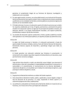 16 CONSTITUCIÓN POLÍTICA DE LA REPÚBLICA
garantizar el cumplimiento íntegro de sus funciones de docencia, investigación y
colaboración con la sociedad.
4. En cada región existirá, al menos, una universidad estatal y una institución de formación
técnico profesional de nivel superior estatal. Estas se relacionarán de manera coordinada
y preferente con las entidades territoriales y servicios públicos con presencia regional, de
acuerdo con las necesidades locales.
5. El Estado velará por el acceso a la educación superior de todas las personas que cumplan
los requisitos establecidos por la ley. El ingreso, permanencia y promoción de quienes
estudien en la educación superior se regirá por los principios de equidad e inclusión, con
particular atención a los grupos históricamente excluidos y de especial protección,
prohibiéndose cualquier tipo de discriminación.
6. Los estudios de educación superior conducentes a títulos y grados académicos iniciales
serán gratuitos en las instituciones públicas y en aquellas privadas que determine la ley.
Artículo 38
Es deber del Estado promover el derecho a la educación permanente a través de
oportunidades formativas múltiples, dentro y fuera del Sistema Nacional de Educación,
fomentando diversos espacios de desarrollo y aprendizaje integral para todas las
personas.
Artículo 39
El Estado garantiza una educación ambiental que fortalezca la preservación, la
conservación y los cuidados requeridos respecto al medioambiente y la naturaleza, y que
permita formar conciencia ecológica.
Artículo 40
Toda persona tiene derecho a recibir una educación sexual integral, que promueva el
disfrute pleno y libre de la sexualidad; la responsabilidad sexoafectiva; la autonomía, el
autocuidado y el consentimiento; el reconocimiento de las diversas identidades y
expresiones del género y la sexualidad; que erradique los estereotipos de género, y que
prevenga la violencia de género y sexual.
Artículo 41
1. Se garantiza la libertad de enseñanza y es deber del Estado respetarla.
2. Esta comprende la libertad de madres, padres, apoderados y tutores legales a elegir el
tipo de educación de las personas a su cargo, respetando el interés superior y la
autonomía progresiva de niños y adolescentes.
3. Los profesores y educadores son titulares de la libertad de cátedra en el ejercicio de sus
funciones, en el marco de los fines y principios de la educación.
 
