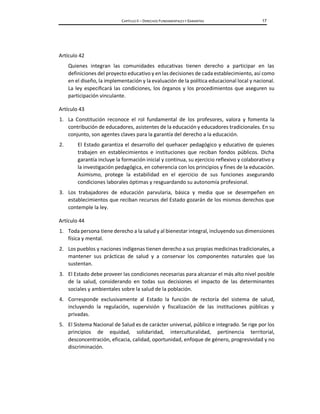 CAPÍTULO II – DERECHOS FUNDAMENTALES Y GARANTÍAS 17
Artículo 42
Quienes integran las comunidades educativas tienen derecho a participar en las
definiciones del proyecto educativo y en las decisiones de cada establecimiento, así como
en el diseño, la implementación y la evaluación de la política educacional local y nacional.
La ley especificará las condiciones, los órganos y los procedimientos que aseguren su
participación vinculante.
Artículo 43
1. La Constitución reconoce el rol fundamental de los profesores, valora y fomenta la
contribución de educadores, asistentes de la educación y educadores tradicionales. En su
conjunto, son agentes claves para la garantía del derecho a la educación.
2. El Estado garantiza el desarrollo del quehacer pedagógico y educativo de quienes
trabajen en establecimientos e instituciones que reciban fondos públicos. Dicha
garantía incluye la formación inicial y continua, su ejercicio reflexivo y colaborativo y
la investigación pedagógica, en coherencia con los principios y fines de la educación.
Asimismo, protege la estabilidad en el ejercicio de sus funciones asegurando
condiciones laborales óptimas y resguardando su autonomía profesional.
3. Los trabajadores de educación parvularia, básica y media que se desempeñen en
establecimientos que reciban recursos del Estado gozarán de los mismos derechos que
contemple la ley.
Artículo 44
1. Toda persona tiene derecho a la salud y al bienestar integral, incluyendo sus dimensiones
física y mental.
2. Los pueblos y naciones indígenas tienen derecho a sus propias medicinas tradicionales, a
mantener sus prácticas de salud y a conservar los componentes naturales que las
sustentan.
3. El Estado debe proveer las condiciones necesarias para alcanzar el más alto nivel posible
de la salud, considerando en todas sus decisiones el impacto de las determinantes
sociales y ambientales sobre la salud de la población.
4. Corresponde exclusivamente al Estado la función de rectoría del sistema de salud,
incluyendo la regulación, supervisión y fiscalización de las instituciones públicas y
privadas.
5. El Sistema Nacional de Salud es de carácter universal, público e integrado. Se rige por los
principios de equidad, solidaridad, interculturalidad, pertinencia territorial,
desconcentración, eficacia, calidad, oportunidad, enfoque de género, progresividad y no
discriminación.
 