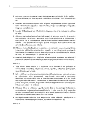 18 CONSTITUCIÓN POLÍTICA DE LA REPÚBLICA
6. Asimismo, reconoce, protege e integra las prácticas y conocimientos de los pueblos y
naciones indígenas, así como a quienes las imparten, conforme a esta Constitución y la
ley.
7. El Sistema Nacional de Salud podrá estar integrado por prestadores públicos y privados.
La ley determinará los requisitos y procedimientos para que prestadores privados puedan
integrarse a este Sistema.
8. Es deber del Estado velar por el fortalecimiento y desarrollo de las instituciones públicas
de salud.
9. El Sistema Nacional de Salud es financiado a través de las rentas generales de la nación.
Adicionalmente, la ley podrá establecer cotizaciones obligatorias a empleadores y
trabajadores con el solo objeto de aportar solidariamente al financiamiento de este
sistema. La ley determinará el órgano público encargado de la administración del
conjunto de los fondos de este sistema.
10. El Sistema Nacional de Salud incorpora acciones de promoción, prevención, diagnóstico,
tratamiento, habilitación, rehabilitación e inclusión. La atención primaria constituye la
base de este sistema y se promueve la participación de las comunidades en las políticas
de salud y las condiciones para su ejercicio efectivo.
11. El Estado generará políticas y programas de salud mental destinados a la atención y
prevención con enfoque comunitario y aumentará progresivamente su financiamiento.
Artículo 45
1. Toda persona tiene derecho a la seguridad social, fundada en los principios de
universalidad, solidaridad, integralidad, unidad, igualdad, suficiencia, participación,
sostenibilidad y oportunidad.
2. La ley establecerá un sistema de seguridad social público, que otorgue protección en caso
de enfermedad, vejez, discapacidad, supervivencia, maternidad y paternidad,
desempleo, accidentes del trabajo y enfermedades profesionales, y en las demás
contingencias sociales de falta o disminución de medios de subsistencia o de capacidad
para el trabajo. En particular, asegurará la cobertura de prestaciones a quienes ejerzan
trabajos domésticos y de cuidados.
3. El Estado define la política de seguridad social. Esta se financiará por trabajadores,
empleadores, a través de cotizaciones obligatorias y rentas generales de la nación. Los
recursos con que se financie la seguridad social no podrán ser destinados a fines distintos
que el pago de los beneficios que establezca el sistema.
4. Las organizaciones sindicales y de empleadores tienen derecho a participar en la
dirección del sistema de seguridad social, en las formas que señale la ley.
Artículo 46
 