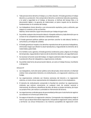CAPÍTULO II – DERECHOS FUNDAMENTALES Y GARANTÍAS 19
1. Toda persona tiene derecho al trabajo y a su libre elección. El Estado garantiza el trabajo
decente y su protección. Este comprende el derecho a condiciones laborales equitativas,
a la salud y seguridad en el trabajo, al descanso, al disfrute del tiempo libre, a la
desconexión digital, a la garantía de indemnidad y al pleno respeto de los derechos
fundamentales en el contexto del trabajo.
2. Los trabajadores tienen derecho a una remuneración equitativa, justa y suficiente, que
asegure su sustento y el de sus familias.
Además, tienen derecho a igual remuneración por trabajo de igual valor.
3. Se prohíbe cualquier discriminación laboral, el despido arbitrario y toda distinción que no
se base en las competencias laborales o idoneidad personal.
4. El Estado generará políticas públicas que permitan conciliar la vida laboral, familiar y
comunitaria y el trabajo de cuidados.
5. El Estado garantiza el respeto a los derechos reproductivos de las personas trabajadoras,
eliminando riesgos que afecten la salud reproductiva y resguardando los derechos de la
maternidad y paternidad.
6. En el ámbito rural y agrícola, el Estado garantiza condiciones justas y dignas en el trabajo
de temporada, resguardando el ejercicio de los derechos laborales y de seguridad social.
7. Se reconoce la función social del trabajo. Un órgano autónomo debe fiscalizar y asegurar
la protección eficaz de trabajadores y organizaciones sindicales.
8. Se prohíbe toda forma de precarización laboral, así como el trabajo forzoso, humillante
o denigrante.
Artículo 47
1. Los trabajadores, tanto del sector público como del privado, tienen derecho a la libertad
sindical. Este comprende el derecho a la sindicalización, a la negociación colectiva y a la
huelga.
2. Las organizaciones sindicales son titulares exclusivas del derecho a la negociación
colectiva, en tanto únicas representantes de trabajadores ante el o los empleadores.
3. El derecho de sindicalización comprende la facultad de constituir las organizaciones
sindicales que estimen conveniente, en cualquier nivel, de carácter nacional e
internacional, de afiliarse y desafiliarse de ellas, de darse su propia normativa, de trazar
sus propios fines y de realizar su actividad sin intervención de terceros.
4. Las organizaciones sindicales gozan de personalidad jurídica por el solo hecho de registrar
sus estatutos en la forma que señale la ley.
5. Se asegura el derecho a la negociación colectiva. Corresponde a los trabajadores elegir el
nivel en que se desarrollará dicha negociación, incluyendo la negociación ramal, sectorial
y territorial. Las únicas limitaciones a las materias susceptibles de negociación serán
 