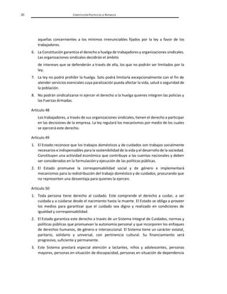 20 CONSTITUCIÓN POLÍTICA DE LA REPÚBLICA
aquellas concernientes a los mínimos irrenunciables fijados por la ley a favor de los
trabajadores.
6. La Constitución garantiza el derecho a huelga de trabajadores y organizaciones sindicales.
Las organizaciones sindicales decidirán el ámbito
de intereses que se defenderán a través de ella, los que no podrán ser limitados por la
ley.
7. La ley no podrá prohibir la huelga. Solo podrá limitarla excepcionalmente con el fin de
atender servicios esenciales cuya paralización pueda afectar la vida, salud o seguridad de
la población.
8. No podrán sindicalizarse ni ejercer el derecho a la huelga quienes integren las policías y
las Fuerzas Armadas.
Artículo 48
Los trabajadores, a través de sus organizaciones sindicales, tienen el derecho a participar
en las decisiones de la empresa. La ley regulará los mecanismos por medio de los cuales
se ejercerá este derecho.
Artículo 49
1. El Estado reconoce que los trabajos domésticos y de cuidados son trabajos socialmente
necesarios e indispensables para la sostenibilidad de la vida y el desarrollo de la sociedad.
Constituyen una actividad económica que contribuye a las cuentas nacionales y deben
ser considerados en la formulación y ejecución de las políticas públicas.
2. El Estado promueve la corresponsabilidad social y de género e implementará
mecanismos para la redistribución del trabajo doméstico y de cuidados, procurando que
no representen una desventaja para quienes la ejercen.
Artículo 50
1. Toda persona tiene derecho al cuidado. Este comprende el derecho a cuidar, a ser
cuidada y a cuidarse desde el nacimiento hasta la muerte. El Estado se obliga a proveer
los medios para garantizar que el cuidado sea digno y realizado en condiciones de
igualdad y corresponsabilidad.
2. El Estado garantiza este derecho a través de un Sistema Integral de Cuidados, normas y
políticas públicas que promuevan la autonomía personal y que incorporen los enfoques
de derechos humanos, de género e interseccional. El Sistema tiene un carácter estatal,
paritario, solidario y universal, con pertinencia cultural. Su financiamiento será
progresivo, suficiente y permanente.
3. Este Sistema prestará especial atención a lactantes, niños y adolescentes, personas
mayores, personas en situación de discapacidad, personas en situación de dependencia
 
