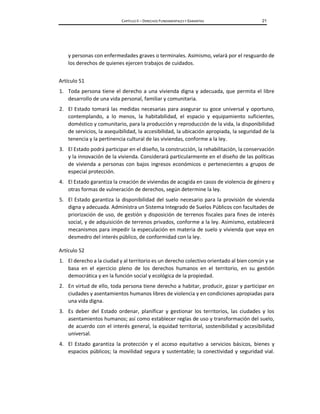 CAPÍTULO II – DERECHOS FUNDAMENTALES Y GARANTÍAS 21
y personas con enfermedades graves o terminales. Asimismo, velará por el resguardo de
los derechos de quienes ejercen trabajos de cuidados.
Artículo 51
1. Toda persona tiene el derecho a una vivienda digna y adecuada, que permita el libre
desarrollo de una vida personal, familiar y comunitaria.
2. El Estado tomará las medidas necesarias para asegurar su goce universal y oportuno,
contemplando, a lo menos, la habitabilidad, el espacio y equipamiento suficientes,
doméstico y comunitario, para la producción y reproducción de la vida, la disponibilidad
de servicios, la asequibilidad, la accesibilidad, la ubicación apropiada, la seguridad de la
tenencia y la pertinencia cultural de las viviendas, conforme a la ley.
3. El Estado podrá participar en el diseño, la construcción, la rehabilitación, la conservación
y la innovación de la vivienda. Considerará particularmente en el diseño de las políticas
de vivienda a personas con bajos ingresos económicos o pertenecientes a grupos de
especial protección.
4. El Estado garantiza la creación de viviendas de acogida en casos de violencia de género y
otras formas de vulneración de derechos, según determine la ley.
5. El Estado garantiza la disponibilidad del suelo necesario para la provisión de vivienda
digna y adecuada. Administra un Sistema Integrado de Suelos Públicos con facultades de
priorización de uso, de gestión y disposición de terrenos fiscales para fines de interés
social, y de adquisición de terrenos privados, conforme a la ley. Asimismo, establecerá
mecanismos para impedir la especulación en materia de suelo y vivienda que vaya en
desmedro del interés público, de conformidad con la ley.
Artículo 52
1. El derecho a la ciudad y al territorio es un derecho colectivo orientado al bien común y se
basa en el ejercicio pleno de los derechos humanos en el territorio, en su gestión
democrática y en la función social y ecológica de la propiedad.
2. En virtud de ello, toda persona tiene derecho a habitar, producir, gozar y participar en
ciudades y asentamientos humanos libres de violencia y en condiciones apropiadas para
una vida digna.
3. Es deber del Estado ordenar, planificar y gestionar los territorios, las ciudades y los
asentamientos humanos; así como establecer reglas de uso y transformación del suelo,
de acuerdo con el interés general, la equidad territorial, sostenibilidad y accesibilidad
universal.
4. El Estado garantiza la protección y el acceso equitativo a servicios básicos, bienes y
espacios públicos; la movilidad segura y sustentable; la conectividad y seguridad vial.
 