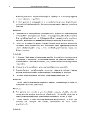 22 CONSTITUCIÓN POLÍTICA DE LA REPÚBLICA
Asimismo, promueve la integración socioespacial y participa en la plusvalía que genere
su acción urbanística o regulatoria.
5. El Estado garantiza la participación de la comunidad en los procesos de planificación
territorial y políticas habitacionales. Asimismo, promueve y apoya la gestión comunitaria
del hábitat.
Artículo 53
1. Derecho a vivir en entornos seguros y libres de violencia. Es deber del Estado proteger en
forma equitativa el ejercicio de este derecho a todas las personas, a través de una política
de prevención de la violencia y el delito que considerará especialmente las condiciones
materiales, ambientales, sociales y el fortalecimiento comunitario de los territorios.
2. Las acciones de prevención, persecución y sanción de los delitos, así como la reinserción
social de las personas condenadas, serán desarrolladas por los organismos públicos que
señalen esta Constitución y la ley, en forma coordinada y con irrestricto respeto a los
derechos humanos.
Artículo 54
1. Es deber del Estado asegurar la soberanía y seguridad alimentaria. Para esto promoverá
la producción, la distribución y el consumo de alimentos que garanticen el derecho a la
alimentación sana y adecuada, el comercio justo y sistemas alimentarios ecológicamente
responsables.
2. El Estado fomenta la producción agropecuaria ecológicamente sustentable.
3. Reconoce, fomenta y apoya la agricultura campesina e indígena, la recolección y la pesca
artesanal, en tanto actividades fundamentales para la producción de alimentos.
4. Del mismo modo, promueve el patrimonio culinario y gastronómico del país.
Artículo 55
El Estado garantiza el derecho de campesinos, pueblos y naciones indígenas al libre uso
e intercambio de semillas tradicionales.
Artículo 56
1. Toda persona tiene derecho a una alimentación adecuada, saludable, suficiente,
nutricionalmente completa y pertinente culturalmente. Este derecho comprende la
garantía de alimentos especiales para quienes lo requieran por motivos de salud.
2. El Estado garantiza en forma continua y permanente la disponibilidad y el acceso a los
alimentos que satisfagan este derecho, especialmente en zonas aisladas
geográficamente.
Artículo 57
 