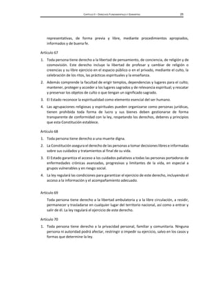 CAPÍTULO II – DERECHOS FUNDAMENTALES Y GARANTÍAS 25
representativas, de forma previa y libre, mediante procedimientos apropiados,
informados y de buena fe.
Artículo 67
1. Toda persona tiene derecho a la libertad de pensamiento, de conciencia, de religión y de
cosmovisión. Este derecho incluye la libertad de profesar y cambiar de religión o
creencias y su libre ejercicio en el espacio público o en el privado, mediante el culto, la
celebración de los ritos, las prácticas espirituales y la enseñanza.
2. Además comprende la facultad de erigir templos, dependencias y lugares para el culto;
mantener, proteger y acceder a los lugares sagrados y de relevancia espiritual; y rescatar
y preservar los objetos de culto o que tengan un significado sagrado.
3. El Estado reconoce la espiritualidad como elemento esencial del ser humano.
4. Las agrupaciones religiosas y espirituales pueden organizarse como personas jurídicas,
tienen prohibida toda forma de lucro y sus bienes deben gestionarse de forma
transparente de conformidad con la ley, respetando los derechos, deberes y principios
que esta Constitución establece.
Artículo 68
1. Toda persona tiene derecho a una muerte digna.
2. La Constitución asegura el derecho de las personas a tomar decisiones libres e informadas
sobre sus cuidados y tratamientos al final de su vida.
3. El Estado garantiza el acceso a los cuidados paliativos a todas las personas portadoras de
enfermedades crónicas avanzadas, progresivas y limitantes de la vida, en especial a
grupos vulnerables y en riesgo social.
4. La ley regulará las condiciones para garantizar el ejercicio de este derecho, incluyendo el
acceso a la información y el acompañamiento adecuado.
Artículo 69
Toda persona tiene derecho a la libertad ambulatoria y a la libre circulación, a residir,
permanecer y trasladarse en cualquier lugar del territorio nacional, así como a entrar y
salir de él. La ley regulará el ejercicio de este derecho.
Artículo 70
1. Toda persona tiene derecho a la privacidad personal, familiar y comunitaria. Ninguna
persona ni autoridad podrá afectar, restringir o impedir su ejercicio, salvo en los casos y
formas que determine la ley.
 