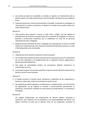 26 CONSTITUCIÓN POLÍTICA DE LA REPÚBLICA
2. Los recintos privados son inviolables. La entrada, el registro o el allanamiento solo se
podrán realizar con orden judicial previa, salvo las hipótesis de flagrancia que establezca
la ley.
3. Toda documentación y comunicación privada es inviolable, incluyendo sus metadatos. La
interceptación, la captura, la apertura, el registro o la revisión solo se podrá realizar con
orden judicial previa.
Artículo 71
1. Toda persona tiene derecho a buscar y recibir asilo y refugio. Una ley regulará el
procedimiento de solicitud y reconocimiento de la condición de refugiado, así como las
garantías y protecciones específicas que se establezcan en favor de las personas
solicitantes de asilo o refugiadas.
2. Ninguna persona solicitante de asilo o refugiada será regresada por la fuerza al Estado
donde corra riesgo de persecución, de graves violaciones de derechos humanos, o su vida
o libertad puedan verse amenazadas.
Artículo 72
1. Toda persona tiene derecho a asociarse sin permiso previo.
2. Este comprende la protección de la autonomía de las asociaciones para el cumplimiento
de sus fines específicos y el establecimiento de su regulación interna, organización y
demás elementos definitorios.
3. Para gozar de personalidad jurídica, las asociaciones deberán constituirse en
conformidad con la ley.
4. La ley podrá imponer restricciones específicas al ejercicio de este derecho respecto de las
policías y de las Fuerzas Armadas.
Artículo 73
1. El Estado reconoce la función social, económica y productiva de las cooperativas y
fomenta su desarrollo, conforme al principio de ayuda mutua.
2. Las cooperativas podrán agruparse en federaciones, confederaciones o en otras formas
de organización. La ley regulará su creación y funcionamiento, garantizando su
autonomía, y preservará, mediante los instrumentos correspondientes, su naturaleza y
finalidades.
Artículo 74
Los colegios profesionales son corporaciones de derecho público, nacionales y
autónomas, que colaboran con los propósitos y las responsabilidades del Estado. Sus
labores consisten en velar por el ejercicio ético de sus integrantes, promover la
 