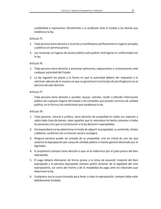 CAPÍTULO II – DERECHOS FUNDAMENTALES Y GARANTÍAS 27
credibilidad y representar oficialmente a la profesión ante el Estado y las demás que
establezca la ley.
Artículo 75
1. Toda persona tiene derecho a reunirse y manifestarse pacíficamente en lugares privados
y públicos sin permiso previo.
2. Las reuniones en lugares de acceso público solo podrán restringirse en conformidad con
la ley.
Artículo 76
1. Toda persona tiene derecho a presentar peticiones, exposiciones o reclamaciones ante
cualquier autoridad del Estado.
2. La ley regulará los plazos y la forma en que la autoridad deberá dar respuesta a la
solicitud, además de la manera en que se garantizará el principio de plurilingüismo en el
ejercicio de este derecho.
Artículo 77
Toda persona tiene derecho a acceder, buscar, solicitar, recibir y difundir información
pública de cualquier órgano del Estado o de entidades que presten servicios de utilidad
pública, en la forma y las condiciones que establezca la ley.
Artículo 78
1. Toda persona, natural o jurídica, tiene derecho de propiedad en todas sus especies y
sobre toda clase de bienes, salvo aquellos que la naturaleza ha hecho comunes a todas
las personas y los que la Constitución o la ley declaren inapropiables.
2. Corresponderá a la ley determinar el modo de adquirir la propiedad, su contenido, límites
y deberes, conforme con su función social y ecológica.
3. Ninguna persona puede ser privada de su propiedad, sino en virtud de una ley que
autorice la expropiación por causa de utilidad pública o interés general declarado por el
legislador.
4. El propietario siempre tiene derecho a que se le indemnice por el justo precio del bien
expropiado.
5. El pago deberá efectuarse de forma previa a la toma de posesión material del bien
expropiado y la persona expropiada siempre podrá reclamar de la legalidad del acto
expropiatorio, así como del monto y de la modalidad de pago ante los tribunales que
determine la ley.
6. Cualquiera sea la causa invocada para llevar a cabo la expropiación, siempre debe estar
debidamente fundada.
 