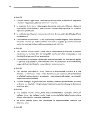 28 CONSTITUCIÓN POLÍTICA DE LA REPÚBLICA
Artículo 79
1. El Estado reconoce y garantiza, conforme con la Constitución, el derecho de los pueblos
y naciones indígenas a sus tierras, territorios y recursos.
2. La propiedad de las tierras indígenas goza de especial protección. El Estado establecerá
instrumentos jurídicos eficaces para su catastro, regularización, demarcación, titulación,
reparación y restitución.
3. La restitución constituye un mecanismo preferente de reparación, de utilidad pública e
interés general.
4. Conforme con la Constitución y la ley, los pueblos y naciones indígenas tienen derecho a
utilizar los recursos que tradicionalmente han usado u ocupado, que se encuentran en
sus territorios y sean indispensables para su existencia colectiva.
Artículo 80
1. Toda persona, natural o jurídica, tiene libertad de emprender y desarrollar actividades
económicas. Su ejercicio debe ser compatible con los derechos consagrados en esta
Constitución y la protección de la naturaleza.
2. El contenido y los límites de este derecho serán determinados por las leyes que regulen
su ejercicio, las que deberán promover el desarrollo de las empresas de menor tamaño y
asegurarán la protección de las consumidoras y los consumidores.
Artículo 81
1. Toda persona tiene derecho, en su condición de consumidora o usuaria, a la libre
elección, a la información veraz, a no ser discriminada, a la seguridad, a la protección de
su salud y el medioambiente, a la reparación e indemnización adecuada y a la educación
para el consumo responsable.
2. El Estado protegerá el ejercicio de estos derechos, mediante procedimientos eficaces y
un órgano con facultades interpretativas, fiscalizadoras, sancionadoras y las demás que
le otorgue la ley.
Artículo 82
1. Toda persona, natural o jurídica, tiene derecho a la libertad de expresión y opinión, en
cualquier forma y por cualquier medio, el cual comprende la libertad de buscar, recibir y
difundir informaciones e ideas de toda índole.
2. No existirá censura previa, sino únicamente las responsabilidades ulteriores que
determine la ley.
Artículo 83
 