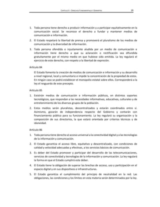 CAPÍTULO II – DERECHOS FUNDAMENTALES Y GARANTÍAS 29
1. Toda persona tiene derecho a producir información y a participar equitativamente en la
comunicación social. Se reconoce el derecho a fundar y mantener medios de
comunicación e información.
2. El Estado respetará la libertad de prensa y promoverá el pluralismo de los medios de
comunicación y la diversidad de información.
3. Toda persona ofendida o injustamente aludida por un medio de comunicación e
información tiene derecho a que su aclaración o rectificación sea difundida
gratuitamente por el mismo medio en que hubiese sido emitida. La ley regulará el
ejercicio de este derecho, con respeto a la libertad de expresión.
Artículo 84
El Estado fomenta la creación de medios de comunicación e información y su desarrollo
a nivel regional, local y comunitario e impide la concentración de la propiedad de estos.
En ningún caso se podrá establecer el monopolio estatal sobre ellos. Corresponderá a la
ley el resguardo de este precepto.
Artículo 85
1. Existirán medios de comunicación e información públicos, en distintos soportes
tecnológicos, que respondan a las necesidades informativas, educativas, culturales y de
entretenimiento de los diversos grupos de la población.
2. Estos medios serán pluralistas, descentralizados y estarán coordinados entre sí.
Asimismo, gozarán de independencia respecto del Gobierno y contarán con
financiamiento público para su funcionamiento. La ley regulará su organización y la
composición de sus directorios, la que estará orientada por criterios técnicos y de
idoneidad.
Artículo 86
1. Toda persona tiene derecho al acceso universal a la conectividad digital y a las tecnologías
de la información y comunicación.
2. El Estado garantiza el acceso libre, equitativo y descentralizado, con condiciones de
calidad y velocidad adecuadas y efectivas, a los servicios básicos de comunicación.
3. Es deber del Estado promover y participar del desarrollo de las telecomunicaciones,
servicios de conectividad y tecnologías de la información y comunicación. La ley regulará
la forma en que el Estado cumplirá este deber.
4. El Estado tiene la obligación de superar las brechas de acceso, uso y participación en el
espacio digital y en sus dispositivos e infraestructuras.
5. El Estado garantiza el cumplimiento del principio de neutralidad en la red. Las
obligaciones, las condiciones y los límites en esta materia serán determinados por la ley.
 