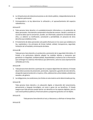 30 CONSTITUCIÓN POLÍTICA DE LA REPÚBLICA
6. La infraestructura de telecomunicaciones es de interés público, independientemente de
su régimen patrimonial.
7. Corresponderá a la ley determinar la utilización y el aprovechamiento del espectro
radioeléctrico.
Artículo 87
1. Toda persona tiene derecho a la autodeterminación informativa y a la protección de
datos personales. Este derecho comprende la facultad de conocer, decidir y controlar el
uso de los datos que le conciernen, acceder, ser informada y oponerse al tratamiento de
ellos, y a obtener su rectificación, cancelación y portabilidad, sin perjuicio de otros
derechos que establezca la ley.
2. El tratamiento de datos personales solo podrá efectuarse en los casos que establezca la
ley, sujetándose a los principios de licitud, lealtad, calidad, transparencia, seguridad,
limitación de la finalidad y minimización de datos.
Artículo 88
Toda persona tiene derecho a la protección y promoción de la seguridad informática. El
Estado y los particulares deberán adoptar las medidas idóneas y necesarias que
garanticen la integridad, confidencialidad, disponibilidad y resiliencia de la información
que contengan los sistemas informáticos que administren, salvo los casos expresamente
señalados por la ley.
Artículo 89
1. Toda persona tiene derecho a participar de un espacio digital libre de violencia. El Estado
desarrollará acciones de prevención, promoción, reparación y garantía de este derecho,
otorgando especial protección a mujeres, niños, adolescentes y diversidades y disidencias
sexuales y de género.
2. Las obligaciones, las condiciones y los límites en esta materia serán determinados por ley.
Artículo 90
Toda persona tiene derecho a la educación digital, al desarrollo del conocimiento,
pensamiento y lenguaje tecnológico, así como a gozar de sus beneficios. El Estado
asegura que toda persona pueda ejercer sus derechos en los espacios digitales, para lo
cual creará políticas públicas y financiará planes y programas gratuitos con tal objeto.
Artículo 91
Toda persona tiene derecho al ocio, al descanso y a disfrutar el tiempo libre.
Artículo 92
 