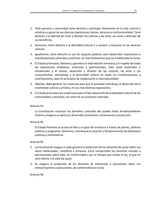 CAPÍTULO II – DERECHOS FUNDAMENTALES Y GARANTÍAS 31
1. Toda persona y comunidad tiene derecho a participar libremente en la vida cultural y
artística y a gozar de sus diversas expresiones, bienes, servicios e institucionalidad. Tiene
derecho a la libertad de crear y difundir las culturas y las artes, así como a disfrutar de
sus beneficios.
2. Asimismo, tiene derecho a la identidad cultural y a conocer y educarse en las diversas
culturas.
3. Igualmente, tiene derecho al uso de espacios públicos para desarrollar expresiones y
manifestaciones culturales y artísticas, sin más limitaciones que las establecidas en la ley.
4. El Estado promueve, fomenta y garantiza la interrelación armónica y el respeto de todas
las expresiones simbólicas, culturales y patrimoniales, sean estas materiales e
inmateriales y el acceso, desarrollo y difusión de las culturas, las artes y los
conocimientos, atendiendo a la diversidad cultural en todas sus manifestaciones y
contribuciones, bajo los principios de colaboración e interculturalidad.
5. Además, debe generar las instancias para que la sociedad contribuya al desarrollo de la
creatividad cultural y artística, en sus más diversas expresiones.
6. El Estado promueve las condiciones para el libre desarrollo de la identidad cultural de las
comunidades y personas, así como de sus procesos culturales.
Artículo 93
La Constitución reconoce los derechos culturales del pueblo tribal afrodescendiente
chileno y asegura su ejercicio, desarrollo, promoción, conservación y protección.
Artículo 94
El Estado fomenta el acceso al libro y al goce de la lectura a través de planes, políticas
públicas y programas. Asimismo, incentivará la creación y fortalecimiento de bibliotecas
públicas y comunitarias.
Artículo 95
1. La Constitución asegura a toda persona la protección de los derechos de autor sobre sus
obras intelectuales, científicas y artísticas. Estos comprenden los derechos morales y
patrimoniales sobre ellas, en conformidad y por el tiempo que señale la ley, el que no
será inferior a la vida del autor.
2. Se asegura la protección de los derechos de intérpretes o ejecutantes sobre sus
interpretaciones o ejecuciones, de conformidad con la ley.
Artículo 96
 