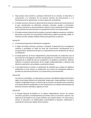 32 CONSTITUCIÓN POLÍTICA DE LA REPÚBLICA
1. Toda persona tiene derecho a participar libremente de la creación, el desarrollo, la
conservación y la innovación de los diversos sistemas de conocimientos y a la
transferencia de sus aplicaciones, así como a gozar de sus beneficios.
2. El Estado reconoce y fomenta el desarrollo de los diversos sistemas de conocimientos en
el país, considerando sus diferentes contextos culturales, sociales y territoriales.
Asimismo, promueve su acceso equitativo y abierto, lo que comprende el intercambio y
la comunicación de conocimientos a la sociedad de la forma más amplia posible.
3. El Estado reconoce el derecho de los pueblos y naciones indígenas a preservar, revitalizar,
desarrollar y transmitir los conocimientos tradicionales y saberes ancestrales y debe, en
conjunto con ellos, adoptar medidas eficaces para garantizar su ejercicio.
Artículo 97
1. La Constitución garantiza la libertad de investigación.
2. Es deber del Estado estimular, promover y fortalecer el desarrollo de la investigación
científica y tecnológica en todas las áreas del conocimiento, contribuyendo así al
enriquecimiento sociocultural del país y al mejoramiento de las condiciones de vida de
sus habitantes.
3. El Estado generará, de forma independiente y descentralizada, las condiciones para el
desarrollo de la investigación científica transdisciplinaria en materias relevantes para el
resguardo de la calidad de vida de la población y el equilibrio ecosistémico. Además,
realizará el monitoreo permanente de los riesgos medioambientales y sanitarios que
afecten la salud de las comunidades y ecosistemas del país.
4. La ley determinará la creación y coordinación de entidades que cumplan los objetivos
establecidos en este artículo, su colaboración con centros de investigación públicos y
privados con pertinencia territorial, sus características y funcionamiento.
Artículo 98
Las ciencias y tecnologías, sus aplicaciones y procesos investigativos deben desarrollarse
según los principios bioéticos de solidaridad, cooperación, responsabilidad y con pleno
respeto a la dignidad humana, la sintiencia de los animales, los derechos de la naturaleza
y los demás derechos establecidos en esta Constitución y en tratados internacionales de
derechos humanos ratificados y vigentes en Chile.
Artículo 99
1. El Consejo Nacional de Bioética es un órgano independiente, técnico, de carácter
consultivo, pluralista y transdisciplinario que tendrá, entre sus funciones, asesorar a los
organismos del Estado en los asuntos bioéticos que puedan afectar a la vida humana,
animal, la naturaleza y la biodiversidad, recomendando la dictación, modificación y
supresión de normas que regulen dichas materias.
 
