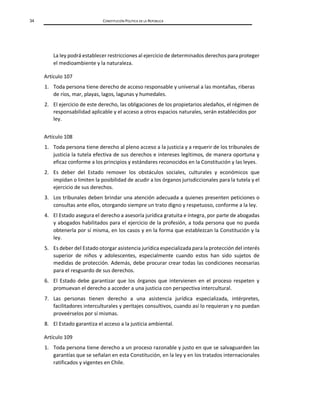 34 CONSTITUCIÓN POLÍTICA DE LA REPÚBLICA
La ley podrá establecer restricciones al ejercicio de determinados derechos para proteger
el medioambiente y la naturaleza.
Artículo 107
1. Toda persona tiene derecho de acceso responsable y universal a las montañas, riberas
de ríos, mar, playas, lagos, lagunas y humedales.
2. El ejercicio de este derecho, las obligaciones de los propietarios aledaños, el régimen de
responsabilidad aplicable y el acceso a otros espacios naturales, serán establecidos por
ley.
Artículo 108
1. Toda persona tiene derecho al pleno acceso a la justicia y a requerir de los tribunales de
justicia la tutela efectiva de sus derechos e intereses legítimos, de manera oportuna y
eficaz conforme a los principios y estándares reconocidos en la Constitución y las leyes.
2. Es deber del Estado remover los obstáculos sociales, culturales y económicos que
impidan o limiten la posibilidad de acudir a los órganos jurisdiccionales para la tutela y el
ejercicio de sus derechos.
3. Los tribunales deben brindar una atención adecuada a quienes presenten peticiones o
consultas ante ellos, otorgando siempre un trato digno y respetuoso, conforme a la ley.
4. El Estado asegura el derecho a asesoría jurídica gratuita e íntegra, por parte de abogadas
y abogados habilitados para el ejercicio de la profesión, a toda persona que no pueda
obtenerla por sí misma, en los casos y en la forma que establezcan la Constitución y la
ley.
5. Es deber del Estado otorgar asistencia jurídica especializada para la protección del interés
superior de niños y adolescentes, especialmente cuando estos han sido sujetos de
medidas de protección. Además, debe procurar crear todas las condiciones necesarias
para el resguardo de sus derechos.
6. El Estado debe garantizar que los órganos que intervienen en el proceso respeten y
promuevan el derecho a acceder a una justicia con perspectiva intercultural.
7. Las personas tienen derecho a una asistencia jurídica especializada, intérpretes,
facilitadores interculturales y peritajes consultivos, cuando así lo requieran y no puedan
proveérselos por sí mismas.
8. El Estado garantiza el acceso a la justicia ambiental.
Artículo 109
1. Toda persona tiene derecho a un proceso razonable y justo en que se salvaguarden las
garantías que se señalan en esta Constitución, en la ley y en los tratados internacionales
ratificados y vigentes en Chile.
 