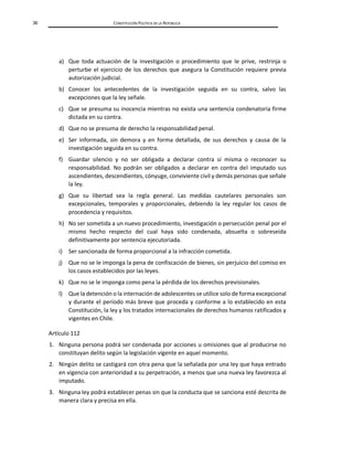 36 CONSTITUCIÓN POLÍTICA DE LA REPÚBLICA
a) Que toda actuación de la investigación o procedimiento que le prive, restrinja o
perturbe el ejercicio de los derechos que asegura la Constitución requiere previa
autorización judicial.
b) Conocer los antecedentes de la investigación seguida en su contra, salvo las
excepciones que la ley señale.
c) Que se presuma su inocencia mientras no exista una sentencia condenatoria firme
dictada en su contra.
d) Que no se presuma de derecho la responsabilidad penal.
e) Ser informada, sin demora y en forma detallada, de sus derechos y causa de la
investigación seguida en su contra.
f) Guardar silencio y no ser obligada a declarar contra sí misma o reconocer su
responsabilidad. No podrán ser obligados a declarar en contra del imputado sus
ascendientes, descendientes, cónyuge, conviviente civil y demás personas que señale
la ley.
g) Que su libertad sea la regla general. Las medidas cautelares personales son
excepcionales, temporales y proporcionales, debiendo la ley regular los casos de
procedencia y requisitos.
h) No ser sometida a un nuevo procedimiento, investigación o persecución penal por el
mismo hecho respecto del cual haya sido condenada, absuelta o sobreseída
definitivamente por sentencia ejecutoriada.
i) Ser sancionada de forma proporcional a la infracción cometida.
j) Que no se le imponga la pena de confiscación de bienes, sin perjuicio del comiso en
los casos establecidos por las leyes.
k) Que no se le imponga como pena la pérdida de los derechos previsionales.
l) Que la detención o la internación de adolescentes se utilice solo de forma excepcional
y durante el período más breve que proceda y conforme a lo establecido en esta
Constitución, la ley y los tratados internacionales de derechos humanos ratificados y
vigentes en Chile.
Artículo 112
1. Ninguna persona podrá ser condenada por acciones u omisiones que al producirse no
constituyan delito según la legislación vigente en aquel momento.
2. Ningún delito se castigará con otra pena que la señalada por una ley que haya entrado
en vigencia con anterioridad a su perpetración, a menos que una nueva ley favorezca al
imputado.
3. Ninguna ley podrá establecer penas sin que la conducta que se sanciona esté descrita de
manera clara y precisa en ella.
 