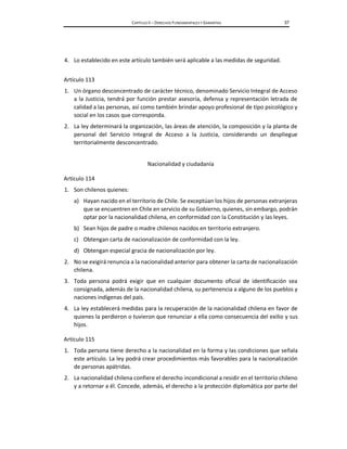 CAPÍTULO II – DERECHOS FUNDAMENTALES Y GARANTÍAS 37
4. Lo establecido en este artículo también será aplicable a las medidas de seguridad.
Artículo 113
1. Un órgano desconcentrado de carácter técnico, denominado Servicio Integral de Acceso
a la Justicia, tendrá por función prestar asesoría, defensa y representación letrada de
calidad a las personas, así como también brindar apoyo profesional de tipo psicológico y
social en los casos que corresponda.
2. La ley determinará la organización, las áreas de atención, la composición y la planta de
personal del Servicio Integral de Acceso a la Justicia, considerando un despliegue
territorialmente desconcentrado.
Nacionalidad y ciudadanía
Artículo 114
1. Son chilenos quienes:
a) Hayan nacido en el territorio de Chile. Se exceptúan los hijos de personas extranjeras
que se encuentren en Chile en servicio de su Gobierno, quienes, sin embargo, podrán
optar por la nacionalidad chilena, en conformidad con la Constitución y las leyes.
b) Sean hijos de padre o madre chilenos nacidos en territorio extranjero.
c) Obtengan carta de nacionalización de conformidad con la ley.
d) Obtengan especial gracia de nacionalización por ley.
2. No se exigirá renuncia a la nacionalidad anterior para obtener la carta de nacionalización
chilena.
3. Toda persona podrá exigir que en cualquier documento oficial de identificación sea
consignada, además de la nacionalidad chilena, su pertenencia a alguno de los pueblos y
naciones indígenas del país.
4. La ley establecerá medidas para la recuperación de la nacionalidad chilena en favor de
quienes la perdieron o tuvieron que renunciar a ella como consecuencia del exilio y sus
hijos.
Artículo 115
1. Toda persona tiene derecho a la nacionalidad en la forma y las condiciones que señala
este artículo. La ley podrá crear procedimientos más favorables para la nacionalización
de personas apátridas.
2. La nacionalidad chilena confiere el derecho incondicional a residir en el territorio chileno
y a retornar a él. Concede, además, el derecho a la protección diplomática por parte del
 