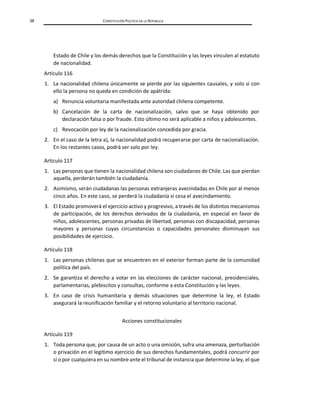 38 CONSTITUCIÓN POLÍTICA DE LA REPÚBLICA
Estado de Chile y los demás derechos que la Constitución y las leyes vinculen al estatuto
de nacionalidad.
Artículo 116
1. La nacionalidad chilena únicamente se pierde por las siguientes causales, y solo si con
ello la persona no queda en condición de apátrida:
a) Renuncia voluntaria manifestada ante autoridad chilena competente.
b) Cancelación de la carta de nacionalización, salvo que se haya obtenido por
declaración falsa o por fraude. Esto último no será aplicable a niños y adolescentes.
c) Revocación por ley de la nacionalización concedida por gracia.
2. En el caso de la letra a), la nacionalidad podrá recuperarse por carta de nacionalización.
En los restantes casos, podrá ser solo por ley.
Artículo 117
1. Las personas que tienen la nacionalidad chilena son ciudadanos de Chile. Las que pierdan
aquella, perderán también la ciudadanía.
2. Asimismo, serán ciudadanas las personas extranjeras avecindadas en Chile por al menos
cinco años. En este caso, se perderá la ciudadanía si cesa el avecindamiento.
3. El Estado promoverá el ejercicio activo y progresivo, a través de los distintos mecanismos
de participación, de los derechos derivados de la ciudadanía, en especial en favor de
niños, adolescentes, personas privadas de libertad, personas con discapacidad, personas
mayores y personas cuyas circunstancias o capacidades personales disminuyan sus
posibilidades de ejercicio.
Artículo 118
1. Las personas chilenas que se encuentren en el exterior forman parte de la comunidad
política del país.
2. Se garantiza el derecho a votar en las elecciones de carácter nacional, presidenciales,
parlamentarias, plebiscitos y consultas, conforme a esta Constitución y las leyes.
3. En caso de crisis humanitaria y demás situaciones que determine la ley, el Estado
asegurará la reunificación familiar y el retorno voluntario al territorio nacional.
Acciones constitucionales
Artículo 119
1. Toda persona que, por causa de un acto o una omisión, sufra una amenaza, perturbación
o privación en el legítimo ejercicio de sus derechos fundamentales, podrá concurrir por
sí o por cualquiera en su nombre ante el tribunal de instancia que determine la ley, el que
 