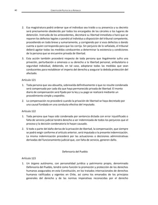 40 CONSTITUCIÓN POLÍTICA DE LA REPÚBLICA
2. Esa magistratura podrá ordenar que el individuo sea traído a su presencia y su decreto
será precisamente obedecido por todos los encargados de las cárceles o los lugares de
detención. Instruida de los antecedentes, decretará su libertad inmediata o hará que se
reparen los defectos legales o pondrá al individuo a disposición del tribunal competente,
procediendo en todo breve y sumariamente, y corrigiendo por sí esos defectos o dando
cuenta a quien corresponda para que los corrija. Sin perjuicio de lo señalado, el tribunal
deberá agotar todas las medidas conducentes a determinar la existencia y condiciones
de la persona que se encuentre privada de libertad.
3. Esta acción también procederá respecto de toda persona que ilegalmente sufra una
privación, perturbación o amenaza a su derecho a la libertad personal, ambulatoria o
seguridad individual, debiendo, en tal caso, adoptarse todas las medidas que sean
conducentes para restablecer el imperio del derecho y asegurar la debida protección del
afectado.
Artículo 121
1. Toda persona que sea absuelta, sobreseída definitivamente o que no resulte condenada
será compensada por cada día que haya permanecido privada de libertad. El monto
diario de compensación será fijado por la ley y su pago se realizará mediante un
procedimiento simple y expedito.
2. La compensación no procederá cuando la privación de libertad se haya decretado por
una causal fundada en una conducta efectiva del imputado.
Artículo 122
1. Toda persona que haya sido condenada por sentencia dictada con error injustificado o
falta de servicio judicial tendrá derecho a ser indemnizada de todos los perjuicios que el
proceso y la decisión condenatoria le hayan causado.
2. Si todo o parte del daño deriva de la privación de libertad, la compensación, que siempre
se podrá exigir conforme al artículo anterior, será imputada a la presente indemnización.
La misma indemnización procederá por las actuaciones o decisiones administrativas
derivadas del funcionamiento judicial que, con falta de servicio, generen daño.
Defensoría del Pueblo
Artículo 123
1. Un órgano autónomo, con personalidad jurídica y patrimonio propio, denominado
Defensoría del Pueblo, tendrá como función la promoción y protección de los derechos
humanos asegurados en esta Constitución, en los tratados internacionales de derechos
humanos ratificados y vigentes en Chile, así como los emanados de los principios
generales del derecho y de las normas imperativas reconocidas por el derecho
 