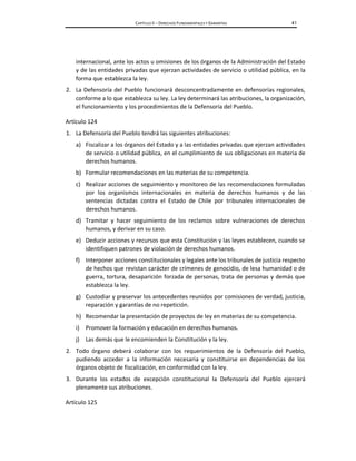 CAPÍTULO II – DERECHOS FUNDAMENTALES Y GARANTÍAS 41
internacional, ante los actos u omisiones de los órganos de la Administración del Estado
y de las entidades privadas que ejerzan actividades de servicio o utilidad pública, en la
forma que establezca la ley.
2. La Defensoría del Pueblo funcionará desconcentradamente en defensorías regionales,
conforme a lo que establezca su ley. La ley determinará las atribuciones, la organización,
el funcionamiento y los procedimientos de la Defensoría del Pueblo.
Artículo 124
1. La Defensoría del Pueblo tendrá las siguientes atribuciones:
a) Fiscalizar a los órganos del Estado y a las entidades privadas que ejerzan actividades
de servicio o utilidad pública, en el cumplimiento de sus obligaciones en materia de
derechos humanos.
b) Formular recomendaciones en las materias de su competencia.
c) Realizar acciones de seguimiento y monitoreo de las recomendaciones formuladas
por los organismos internacionales en materia de derechos humanos y de las
sentencias dictadas contra el Estado de Chile por tribunales internacionales de
derechos humanos.
d) Tramitar y hacer seguimiento de los reclamos sobre vulneraciones de derechos
humanos, y derivar en su caso.
e) Deducir acciones y recursos que esta Constitución y las leyes establecen, cuando se
identifiquen patrones de violación de derechos humanos.
f) Interponer acciones constitucionales y legales ante los tribunales de justicia respecto
de hechos que revistan carácter de crímenes de genocidio, de lesa humanidad o de
guerra, tortura, desaparición forzada de personas, trata de personas y demás que
establezca la ley.
g) Custodiar y preservar los antecedentes reunidos por comisiones de verdad, justicia,
reparación y garantías de no repetición.
h) Recomendar la presentación de proyectos de ley en materias de su competencia.
i) Promover la formación y educación en derechos humanos.
j) Las demás que le encomienden la Constitución y la ley.
2. Todo órgano deberá colaborar con los requerimientos de la Defensoría del Pueblo,
pudiendo acceder a la información necesaria y constituirse en dependencias de los
órganos objeto de fiscalización, en conformidad con la ley.
3. Durante los estados de excepción constitucional la Defensoría del Pueblo ejercerá
plenamente sus atribuciones.
Artículo 125
 