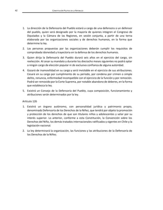 42 CONSTITUCIÓN POLÍTICA DE LA REPÚBLICA
1. La dirección de la Defensoría del Pueblo estará a cargo de una defensora o un defensor
del pueblo, quien será designado por la mayoría de quienes integren el Congreso de
Diputados y la Cámara de las Regiones, en sesión conjunta, a partir de una terna
elaborada por las organizaciones sociales y de derechos humanos, en la forma que
determine la ley.
2. Las personas propuestas por las organizaciones deberán cumplir los requisitos de
comprobada idoneidad y trayectoria en la defensa de los derechos humanos.
3. Quien dirija la Defensoría del Pueblo durará seis años en el ejercicio del cargo, sin
reelección. Al cesar su mandato y durante los dieciocho meses siguientes no podrá optar
a ningún cargo de elección popular ni de exclusiva confianza de alguna autoridad.
4. Gozará de inamovilidad en su cargo y será inviolable en el ejercicio de sus atribuciones.
Cesará en su cargo por cumplimento de su período, por condena por crimen o simple
delito, renuncia, enfermedad incompatible con el ejercicio de la función y por remoción.
Podrá ser removido por la Corte Suprema, por notable abandono de deberes, en la forma
que establezca la ley.
5. Existirá un Consejo de la Defensoría del Pueblo, cuya composición, funcionamiento y
atribuciones serán determinados por la ley.
Artículo 126
1. Existirá un órgano autónomo, con personalidad jurídica y patrimonio propio,
denominado Defensoría de los Derechos de la Niñez, que tendrá por objeto la promoción
y protección de los derechos de que son titulares niños y adolescentes y velar por su
interés superior. Lo anterior, conforme a esta Constitución, la Convención sobre los
Derechos del Niño, los demás tratados internacionales ratificados y vigentes en Chile y la
legislación nacional.
2. La ley determinará la organización, las funciones y las atribuciones de la Defensoría de
los Derechos de la Niñez.
 