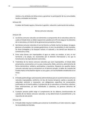 44 CONSTITUCIÓN POLÍTICA DE LA REPÚBLICA
relativa a los atributos de dichas áreas y garantizar la participación de las comunidades
locales y entidades territoriales.
Artículo 133
Es deber del Estado regular y fomentar la gestión, reducción y valorización de residuos.
Bienes comunes naturales
Artículo 134
1. Los bienes comunes naturales son elementos o componentes de la naturaleza sobre los
cuales el Estado tiene un deber especial de custodia con el fin de asegurar los derechos
de la naturaleza y el interés de las generaciones presentes y futuras.
2. Son bienes comunes naturales el mar territorial y su fondo marino; las playas; las aguas,
glaciares y humedales; los campos geotérmicos; el aire y la atmósfera; la alta montaña,
las áreas protegidas y los bosques nativos; el subsuelo, y los demás que declaren la
Constitución y la ley.
3. Entre estos bienes son inapropiables el agua en todos sus estados, el aire, el mar
territorial y las playas, los reconocidos por el derecho internacional y los que la
Constitución o las leyes declaren como tales.
4. Tratándose de los bienes comunes naturales que sean inapropiables, el Estado debe
preservarlos, conservarlos y, en su caso, restaurarlos. Debe, asimismo, administrarlos de
forma democrática, solidaria, participativa y equitativa. Respecto de aquellos bienes
comunes naturales que se encuentren en el dominio privado, el deber de custodia del
Estado implica la facultad de regular su uso y goce, con las finalidades establecidas en el
inciso
1.
5. El Estado podrá otorgar autorizaciones administrativas para el uso de los bienes comunes
naturales inapropiables, conforme a la ley, de manera temporal, sujetas a causales de
caducidad, extinción y revocación, con obligaciones específicas de conservación,
justificadas en el interés público, la protección de la naturaleza y el beneficio colectivo.
Estas autorizaciones, ya sean individuales o colectivas, no generan derechos de
propiedad.
6. Cualquier persona podrá exigir el cumplimiento de los deberes constitucionales de
custodia de los bienes comunes naturales. La ley determinará el procedimiento y los
requisitos de esta acción.
Artículo 135
1. El Estado debe impulsar medidas para conservar la atmósfera y el cielo nocturno, según
las necesidades territoriales.
 