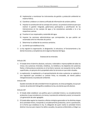 CAPÍTULO III – NATURALEZA Y MEDIOAMBIENTE 47
d) Implementar y monitorear los instrumentos de gestión y protección ambiental en
materia hídrica.
e) Coordinar y elaborar un sistema unificado de información de carácter público.
f) Impulsar la constitución de los consejos de cuencas. Les prestará asistencia para que
realicen la gestión integrada, gobernanza participativa y planificación de las
intervenciones en los cuerpos de agua y los ecosistemas asociados a la o las
respectivas cuencas.
g) Fiscalizar el uso responsable y sostenible del agua.
h) Imponer las sanciones administrativas que correspondan, las que podrán ser
reclamadas ante los tribunales de justicia.
i) Determinar la calidad de los servicios sanitarios.
j) Las demás que establezca la ley.
3. La ley regulará la organización, la designación, la estructura, el funcionamiento y las
demás funciones y competencias de la Agencia Nacional del Agua.
Estatuto de los minerales
Artículo 145
1. El Estado tiene el dominio absoluto, exclusivo, inalienable e imprescriptible de todas las
minas y las sustancias minerales, metálicas, no metálicas y los depósitos de sustancias
fósiles e hidrocarburos existentes en el territorio nacional, con excepción de las arcillas
superficiales, sin perjuicio de la propiedad sobre los terrenos en que estén situadas.
2. La exploración, la explotación y el aprovechamiento de estas sustancias se sujetarán a
una regulación que considere su carácter finito, no renovable, de interés público
intergeneracional y la protección ambiental.
Artículo 146
Quedan excluidos de toda actividad minera los glaciares, las áreas protegidas, las que por
razones de protección hidrográfica establezca la ley y las demás que ella declare.
Artículo 147
1. El Estado debe establecer una política para la actividad minera y su encadenamiento
productivo, la que considerará, a lo menos, la protección ambiental y social, la innovación
y la generación de valor agregado.
2. El Estado debe regular los impactos y efectos sinérgicos generados en las distintas etapas
de la actividad minera, incluyendo su encadenamiento productivo, cierre o paralización,
en la forma que establezca la ley. Es obligación de quien realice la actividad minera
destinar recursos para reparar los daños causados, los pasivos ambientales y mitigar sus
 