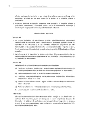 48 CONSTITUCIÓN POLÍTICA DE LA REPÚBLICA
efectos nocivos en los territorios en que esta se desarrolla, de acuerdo con la ley. La ley
especificará el modo en que esta obligación se aplicará a la pequeña minería y
pirquineros.
3. El Estado adoptará las medidas necesarias para proteger a la pequeña minería y
pirquineros, las fomentará y facilitará el acceso y uso de las herramientas, tecnologías y
recursos para el ejercicio tradicional y sustentable de la actividad.
Defensoría de la Naturaleza
Artículo 148
1. Un órgano autónomo, con personalidad jurídica y patrimonio propio, denominado
Defensoría de la Naturaleza, tendrá como función la promoción y protección de los
derechos de la naturaleza y de los derechos ambientales asegurados en esta
Constitución, en los tratados internacionales ambientales ratificados y vigentes en Chile,
frente los actos u omisiones de los órganos de la Administración del Estado y de entidades
privadas.
2. La Defensoría de la Naturaleza se desconcentrará en defensorías regionales. La ley
determinará las atribuciones, la organización, el funcionamiento y los procedimientos de
la Defensoría de la Naturaleza.
Artículo 149
La Defensoría de la Naturaleza tendrá las siguientes atribuciones:
a) Fiscalizar a los órganos del Estado y a las entidades privadas en el cumplimiento de
sus obligaciones en materia de derechos ambientales y derechos de la naturaleza.
b) Formular recomendaciones en las materias de su competencia.
c) Tramitar y hacer seguimiento de los reclamos sobre vulneraciones de derechos
ambientales y derivar en su caso.
d) Deducir acciones constitucionales y legales cuando se vulneren derechos ambientales
y de la naturaleza.
e) Promover la formación y educación en derechos ambientales y de la naturaleza.
f) Las demás que le encomienden la Constitución y la ley.
Artículo 150
La dirección de la Defensoría de la Naturaleza estará a cargo de una defensora o un
defensor de la naturaleza, quien será designado en sesión conjunta del Congreso de
Diputados y de la Cámara de las Regiones, por la mayoría de sus integrantes en ejercicio,
a partir de una terna elaborada por las organizaciones ambientales de la sociedad civil,
en la forma que determine la ley.
 