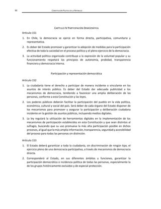 50 CONSTITUCIÓN POLÍTICA DE LA REPÚBLICA
CAPÍTULO IV PARTICIPACIÓN DEMOCRÁTICA
Artículo 151
1. En Chile, la democracia se ejerce en forma directa, participativa, comunitaria y
representativa.
2. Es deber del Estado promover y garantizar la adopción de medidas para la participación
efectiva de toda la sociedad en el proceso político y el pleno ejercicio de la democracia.
3. La actividad política organizada contribuye a la expresión de la voluntad popular y su
funcionamiento respetará los principios de autonomía, probidad, transparencia
financiera y democracia interna.
Participación y representación democrática
Artículo 152
1. La ciudadanía tiene el derecho a participar de manera incidente o vinculante en los
asuntos de interés público. Es deber del Estado dar adecuada publicidad a los
mecanismos de democracia, tendiendo a favorecer una amplia deliberación de las
personas, conforme a esta Constitución y las leyes.
2. Los poderes públicos deberán facilitar la participación del pueblo en la vida política,
económica, cultural y social del país. Será deber de cada órgano del Estado disponer de
los mecanismos para promover y asegurar la participación y deliberación ciudadana
incidente en la gestión de asuntos públicos, incluyendo medios digitales.
3. La ley regulará la utilización de herramientas digitales en la implementación de los
mecanismos de participación establecidos en esta Constitución y que sean distintos al
sufragio, buscando que su uso promueva la más alta participación posible en dichos
procesos, al igual que la más amplia información, transparencia, seguridad y accesibilidad
del proceso para todas las personas sin distinción.
Artículo 153
1. El Estado deberá garantizar a toda la ciudadanía, sin discriminación de ningún tipo, el
ejercicio pleno de una democracia participativa, a través de mecanismos de democracia
directa.
2. Corresponderá al Estado, en sus diferentes ámbitos y funciones, garantizar la
participación democrática e incidencia política de todas las personas, especialmente la
de los grupos históricamente excluidos y de especial protección.
 