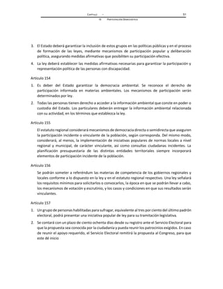 CAPÍTULO – 51
IV PARTICIPACIÓN DEMOCRÁTICA
3. El Estado deberá garantizar la inclusión de estos grupos en las políticas públicas y en el proceso
de formación de las leyes, mediante mecanismos de participación popular y deliberación
política, asegurando medidas afirmativas que posibiliten su participación efectiva.
4. La ley deberá establecer las medidas afirmativas necesarias para garantizar la participación y
representación política de las personas con discapacidad.
Artículo 154
1. Es deber del Estado garantizar la democracia ambiental. Se reconoce el derecho de
participación informada en materias ambientales. Los mecanismos de participación serán
determinados por ley.
2. Todas las personas tienen derecho a acceder a la información ambiental que conste en poder o
custodia del Estado. Los particulares deberán entregar la información ambiental relacionada
con su actividad, en los términos que establezca la ley.
Artículo 155
El estatuto regional considerará mecanismos de democracia directa o semidirecta que aseguren
la participación incidente o vinculante de la población, según corresponda. Del mismo modo,
considerará, al menos, la implementación de iniciativas populares de normas locales a nivel
regional y municipal, de carácter vinculante, así como consultas ciudadanas incidentes. La
planificación presupuestaria de las distintas entidades territoriales siempre incorporará
elementos de participación incidente de la población.
Artículo 156
Se podrán someter a referéndum las materias de competencia de los gobiernos regionales y
locales conforme a lo dispuesto en la ley y en el estatuto regional respectivo. Una ley señalará
los requisitos mínimos para solicitarlos o convocarlos, la época en que se podrán llevar a cabo,
los mecanismos de votación y escrutinio, y los casos y condiciones en que sus resultados serán
vinculantes.
Artículo 157
1. Un grupo de personas habilitadas para sufragar, equivalente al tres por ciento del último padrón
electoral, podrá presentar una iniciativa popular de ley para su tramitación legislativa.
2. Se contará con un plazo de ciento ochenta días desde su registro ante el Servicio Electoral para
que la propuesta sea conocida por la ciudadanía y pueda reunir los patrocinios exigidos. En caso
de reunir el apoyo requerido, el Servicio Electoral remitirá la propuesta al Congreso, para que
este dé inicio
 