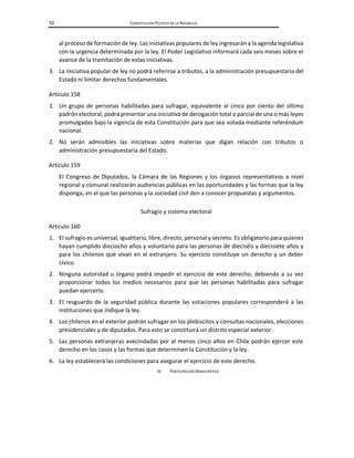 52 CONSTITUCIÓN POLÍTICA DE LA REPÚBLICA
al proceso de formación de ley. Las iniciativas populares de ley ingresarán a la agenda legislativa
con la urgencia determinada por la ley. El Poder Legislativo informará cada seis meses sobre el
avance de la tramitación de estas iniciativas.
3. La iniciativa popular de ley no podrá referirse a tributos, a la administración presupuestaria del
Estado ni limitar derechos fundamentales.
Artículo 158
1. Un grupo de personas habilitadas para sufragar, equivalente al cinco por ciento del último
padrón electoral, podrá presentar una iniciativa de derogación total o parcial de una o más leyes
promulgadas bajo la vigencia de esta Constitución para que sea votada mediante referéndum
nacional.
2. No serán admisibles las iniciativas sobre materias que digan relación con tributos o
administración presupuestaria del Estado.
Artículo 159
El Congreso de Diputados, la Cámara de las Regiones y los órganos representativos a nivel
regional y comunal realizarán audiencias públicas en las oportunidades y las formas que la ley
disponga, en el que las personas y la sociedad civil den a conocer propuestas y argumentos.
Sufragio y sistema electoral
Artículo 160
1. El sufragio es universal, igualitario, libre, directo, personal y secreto. Es obligatorio para quienes
hayan cumplido dieciocho años y voluntario para las personas de dieciséis y diecisiete años y
para los chilenos que vivan en el extranjero. Su ejercicio constituye un derecho y un deber
cívico.
2. Ninguna autoridad u órgano podrá impedir el ejercicio de este derecho, debiendo a su vez
proporcionar todos los medios necesarios para que las personas habilitadas para sufragar
puedan ejercerlo.
3. El resguardo de la seguridad pública durante las votaciones populares corresponderá a las
instituciones que indique la ley.
4. Los chilenos en el exterior podrán sufragar en los plebiscitos y consultas nacionales, elecciones
presidenciales y de diputados. Para esto se constituirá un distrito especial exterior.
5. Las personas extranjeras avecindadas por al menos cinco años en Chile podrán ejercer este
derecho en los casos y las formas que determinen la Constitución y la ley.
6. La ley establecerá las condiciones para asegurar el ejercicio de este derecho.
IV PARTICIPACIÓN DEMOCRÁTICA
 